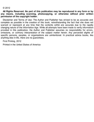 © 2012
All Rights Reserved. No part of this publication may be reproduced in any form or by
any means, including scanning, photocopying, or otherwise without prior written
permission of the copyright holder.
Disclaimer and Terms of Use: The Author and Publisher has strived to be as accurate and
complete as possible in the creation of this book, notwithstanding the fact that she does not
warrant or represent at any time that the contents within are accurate due to the rapidly
changing nature of the Information Age. While all attempts have been made to verify information
provided in this publication, the Author and Publisher assumes no responsibility for errors,
omissions, or contrary interpretation of the subject matter herein. Any perceived slights of
specific persons, peoples, or organizations are unintentional. In practical advice books, like
anything else in life, there are no guarantees.
First Printing, 2012
Printed in the United States of America
 