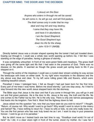 CHAPTER NINE: THE DOOR AND THE DECISION
I (Jesus) am the Door.
Anyone who enters in through me will be saved;
he will come in, he will go out, and will find pasture.
The thief comes only in order that he may
steal and may kill and may destroy.
I came that they may have life,
and have it in abundance.
I am the Good Shepherd.
The Good Shepherd lays
down his life for the sheep.
– John 10:9-11 (NASB)
Directly behind Jesus was a circular shaped opening like the tunnel I had just traveled down.
Gazing out through it, I could see a whole new world opening up before me. I felt like I was
standing on the edge of paradise, having a glimpse of eternity.
It was completely untouched. In front of me were green fields and meadows. The grass itself
was giving off the same light and life that I had seen in the presence of God. There was no
disease on the plants. It seemed as though the grass would just spring back to life if you
stepped on it.
Through the centre of the meadows I could see a crystal clear stream winding its way across
the landscape with trees on either bank. To my right were mountains in the distance and the
sky above was blue and clear. To my left were rolling green hills and flowers, which were
radiating beautiful colours.
Paradise! I knew I belonged here. I felt as though I had just been born for the first time.
Every part of me knew I was home. Before me stood eternity - just one step away. As I tried to
step forward into this new world Jesus stepped back into the doorway.
The Bible says that Jesus is the door and that if you come in through him, you will go in and
out and find green pastures. He is the door to life. Jesus is the way, the truth and the life. No
one comes to the Father but by him. He is the only way. There is only one narrow passageway
that leads into his kingdom. Few find it. Most find the highway down to hell.
Jesus asked me this question “Ian, now that you have seen do you wish to return?” I thought,
”Return, of course not. Why would I want to go back? Why would I want to return to the misery
and hatred? No, I have nothing to return for. I have no wife or kids, no one who really loves me.
You are the first person who has ever truly loved me as I am. I want to stay in your presence
forever. I wish to go on in to paradise.”
But he didn’t move so I looked back one last time to say, “Goodbye cruel world I’m out of
here!” As I did, in a clear vision right in front of the tunnel, stood my mother. As I saw her I
 
