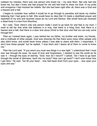realised my mistake; there was one person who loved me – my dear Mum. Not only had she
loved me, but also I knew she had prayed for me and had tried to show me God. In my pride
and arrogance I had mocked her beliefs. But she had been right after all, there was a God and
a heaven and a hell.
I began to consider how selfish it would be to go through to paradise and leave my mother
believing that I had gone to hell. She would have no idea that I’d made a deathbed prayer and
repented of my sins and received Jesus as my Lord and Saviour. She would have just received
a dead body in a box from Mauritius.
So I said, ”God, there’s only one person really I want to go back for and that is my mum. I
want to tell her that what she believes in is true, that there is a living God, that there is a
heaven and a hell, that there is a door and Jesus Christ is that door and that we can only come
through him”.
Then as I looked back again, I saw behind her my father, my brother and sister, my friends,
and a multitude of other people. God was showing me that there were many other people who
also didn’t know, and would never know unless I was able to share with them. I responded, “I
don’t love those people” but he replied, “I love them and I desire all of them to come to know
me.”
Then the Lord said, ”If you return you must see things in a new light.” I understood that I must
now see through his eyes, his eyes of love and forgiveness. I needed to see the world as he
saw it – through the eyes of eternity. “God, how do I return?” I asked, “Do I have to go back
through the tunnel of darkness, back into my body? How can I go back? I don’t even know how
I got here.” He said, ”Ian tilt your head… now feel liquid drain from your eyes… now open your
eyes and see.”
 
