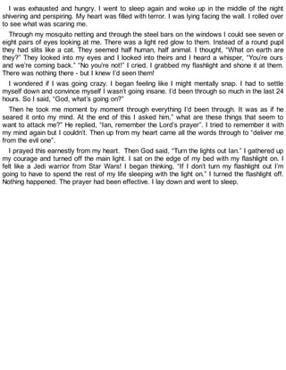 I was exhausted and hungry. I went to sleep again and woke up in the middle of the night
shivering and perspiring. My heart was filled with terror. I was lying facing the wall. I rolled over
to see what was scaring me.
Through my mosquito netting and through the steel bars on the windows I could see seven or
eight pairs of eyes looking at me. There was a light red glow to them. Instead of a round pupil
they had slits like a cat. They seemed half human, half animal. I thought, “What on earth are
they?” They looked into my eyes and I looked into theirs and I heard a whisper, “You’re ours
and we’re coming back.” “No you’re not!” I cried. I grabbed my flashlight and shone it at them.
There was nothing there - but I knew I’d seen them!
I wondered if I was going crazy. I began feeling like I might mentally snap. I had to settle
myself down and convince myself I wasn’t going insane. I’d been through so much in the last 24
hours. So I said, “God, what’s going on?”
Then he took me moment by moment through everything I’d been through. It was as if he
seared it onto my mind. At the end of this I asked him,” what are these things that seem to
want to attack me?” He replied, “Ian, remember the Lord’s prayer”. I tried to remember it with
my mind again but I couldn’t. Then up from my heart came all the words through to “deliver me
from the evil one”.
I prayed this earnestly from my heart. Then God said, “Turn the lights out Ian.” I gathered up
my courage and turned off the main light. I sat on the edge of my bed with my flashlight on. I
felt like a Jedi warrior from Star Wars! I began thinking, “If I don’t turn my flashlight out I’m
going to have to spend the rest of my life sleeping with the light on.” I turned the flashlight off.
Nothing happened. The prayer had been effective. I lay down and went to sleep.
 