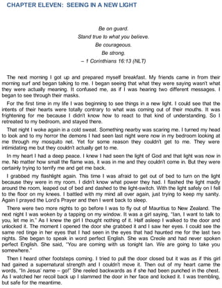 CHAPTER ELEVEN: SEEING IN A NEW LIGHT
Be on guard.
Stand true to what you believe.
Be courageous.
Be strong.
– 1 Corinthians 16:13 (NLT)
The next morning I got up and prepared myself breakfast. My friends came in from their
morning surf and began talking to me. I began seeing that what they were saying wasn’t what
they were actually meaning. It confused me, as if I was hearing two different messages. I
began to see through their masks.
For the first time in my life I was beginning to see things in a new light. I could see that the
intents of their hearts were totally contrary to what was coming out of their mouths. It was
frightening for me because I didn’t know how to react to that kind of understanding. So I
retreated to my bedroom, and stayed there.
That night I woke again in a cold sweat. Something nearby was scaring me. I turned my head
to look and to my horror the demons I had seen last night were now in my bedroom looking at
me through my mosquito net. Yet for some reason they couldn’t get to me. They were
intimidating me but they couldn’t actually get to me.
In my heart I had a deep peace. I knew I had seen the light of God and that light was now in
me. No matter how small the flame was, it was in me and they couldn’t come in. But they were
certainly trying to terrify me and get me back.
I grabbed my flashlight again. This time I was afraid to get out of bed to turn on the light
because they were in my room. I didn’t know what power they had. I flashed the light madly
around the room, leaped out of bed and dashed to the light-switch. With the light safely on I fell
to the floor on my knees. I battled with my mind all over again, just trying to keep my sanity.
Again I prayed the Lord’s Prayer and then I went back to sleep.
There were two more nights to go before I was to fly out of Mauritius to New Zealand. The
next night I was woken by a tapping on my window. It was a girl saying, “Ian, I want to talk to
you, let me in.” As I knew the girl I thought nothing of it. Half asleep I walked to the door and
unlocked it. The moment I opened the door she grabbed it and I saw her eyes. I could see the
same red tinge in her eyes that I had seen in the eyes that had haunted me for the last two
nights. She began to speak in word perfect English. She was Creole and had never spoken
perfect English. She said, “You are coming with us tonight Ian. We are going to take you
somewhere.”
Then I heard other footsteps coming. I tried to pull the door closed but it was as if this girl
had gained a supernatural strength and I couldn’t move it. Then out of my heart came the
words, “In Jesus’ name – go!” She reeled backwards as if she had been punched in the chest.
As I watched her recoil back up I slammed the door in her face and locked it. I was trembling,
but safe for the meantime.
 