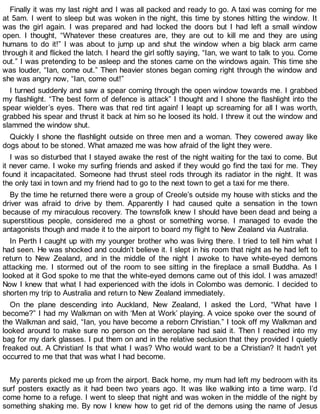 Finally it was my last night and I was all packed and ready to go. A taxi was coming for me
at 5am. I went to sleep but was woken in the night, this time by stones hitting the window. It
was the girl again. I was prepared and had locked the doors but I had left a small window
open. I thought, “Whatever these creatures are, they are out to kill me and they are using
humans to do it!” I was about to jump up and shut the window when a big black arm came
through it and flicked the latch. I heard the girl softly saying, “Ian, we want to talk to you. Come
out.” I was pretending to be asleep and the stones came on the windows again. This time she
was louder, “Ian, come out.” Then heavier stones began coming right through the window and
she was angry now, “Ian, come out!”
I turned suddenly and saw a spear coming through the open window towards me. I grabbed
my flashlight. “The best form of defence is attack” I thought and I shone the flashlight into the
spear wielder’s eyes. There was that red tint again! I leapt up screaming for all I was worth,
grabbed his spear and thrust it back at him so he loosed its hold. I threw it out the window and
slammed the window shut.
Quickly I shone the flashlight outside on three men and a woman. They cowered away like
dogs about to be stoned. What amazed me was how afraid of the light they were.
I was so disturbed that I stayed awake the rest of the night waiting for the taxi to come. But
it never came. I woke my surfing friends and asked if they would go find the taxi for me. They
found it incapacitated. Someone had thrust steel rods through its radiator in the night. It was
the only taxi in town and my friend had to go to the next town to get a taxi for me there.
By the time he returned there were a group of Creole’s outside my house with sticks and the
driver was afraid to drive by them. Apparently I had caused quite a sensation in the town
because of my miraculous recovery. The townsfolk knew I should have been dead and being a
superstitious people, considered me a ghost or something worse. I managed to evade the
antagonists though and made it to the airport to board my flight to New Zealand via Australia.
In Perth I caught up with my younger brother who was living there. I tried to tell him what I
had seen. He was shocked and couldn’t believe it. I slept in his room that night as he had left to
return to New Zealand, and in the middle of the night I awoke to have white-eyed demons
attacking me. I stormed out of the room to see sitting in the fireplace a small Buddha. As I
looked at it God spoke to me that the white-eyed demons came out of this idol. I was amazed!
Now I knew that what I had experienced with the idols in Colombo was demonic. I decided to
shorten my trip to Australia and return to New Zealand immediately.
On the plane descending into Auckland, New Zealand, I asked the Lord, “What have I
become?” I had my Walkman on with ‘Men at Work’ playing. A voice spoke over the sound of
the Walkman and said, “Ian, you have become a reborn Christian.” I took off my Walkman and
looked around to make sure no person on the aeroplane had said it. Then I reached into my
bag for my dark glasses. I put them on and in the relative seclusion that they provided I quietly
freaked out. A Christian! Is that what I was? Who would want to be a Christian? It hadn’t yet
occurred to me that that was what I had become.
My parents picked me up from the airport. Back home, my mum had left my bedroom with its
surf posters exactly as it had been two years ago. It was like walking into a time warp. I’d
come home to a refuge. I went to sleep that night and was woken in the middle of the night by
something shaking me. By now I knew how to get rid of the demons using the name of Jesus
 