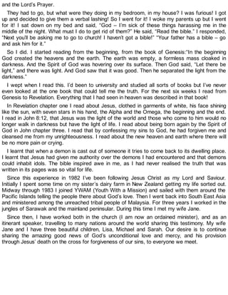 and the Lord’s Prayer.
They had to go, but what were they doing in my bedroom, in my house? I was furious! I got
up and decided to give them a verbal lashing! So I went for it! I woke my parents up but I went
for it! I sat down on my bed and said, “God – I’m sick of these things harassing me in the
middle of the night. What must I do to get rid of them?” He said, “Read the bible.” I responded,
“Next you’ll be asking me to go to church! I haven’t got a bible!” “Your father has a bible – go
and ask him for it.”
So I did. I started reading from the beginning, from the book of Genesis:“In the beginning
God created the heavens and the earth. The earth was empty, a formless mass cloaked in
darkness. And the Spirit of God was hovering over its surface. Then God said, “Let there be
light,” and there was light. And God saw that it was good. Then he separated the light from the
darkness.”
I wept when I read this. I’d been to university and studied all sorts of books but I’ve never
even looked at the one book that could tell me the truth. For the next six weeks I read from
Genesis to Revelation. Everything that I had seen in heaven was described in that book!
In Revelation chapter one I read about Jesus, clothed in garments of white, his face shining
like the sun, with seven stars in his hand, the Alpha and the Omega, the beginning and the end.
I read in John 8:12, that Jesus was the light of the world and those who come to him would no
longer walk in darkness but have the light of life. I read about being born again by the Spirit of
God in John chapter three. I read that by confessing my sins to God, he had forgiven me and
cleansed me from my unrighteousness. I read about the new heaven and earth where there will
be no more pain or crying.
I learnt that when a demon is cast out of someone it tries to come back to its dwelling place.
I learnt that Jesus had given me authority over the demons I had encountered and that demons
could inhabit idols. The bible inspired awe in me, as I had never realised the truth that was
written in its pages was so vital for life.
Since this experience in 1982 I’ve been following Jesus Christ as my Lord and Saviour.
Initially I spent some time on my sister’s dairy farm in New Zealand getting my life sorted out.
Midway through 1983 I joined YWAM (Youth With a Mission) and sailed with them around the
Pacific Islands telling the people there about God’s love. Then I went back into South East Asia
and ministered among the unreached tribal people of Malaysia. For three years I worked in the
jungles of Sarawak and the mainland peninsular. During this time I met my wife Jane.
Since then, I have worked both in the church (I am now an ordained minister), and as an
itinerant speaker, travelling to many nations around the world sharing this testimony. My wife
Jane and I have three beautiful children, Lisa, Michael and Sarah. Our desire is to continue
sharing the amazing good news of God’s unconditional love and mercy, and his provision
through Jesus’ death on the cross for forgiveness of our sins, to everyone we meet.
 