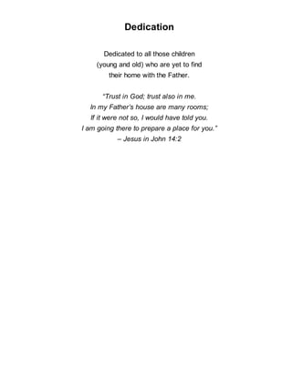 Dedication
Dedicated to all those children
(young and old) who are yet to find
their home with the Father.
“Trust in God; trust also in me.
In my Father’s house are many rooms;
If it were not so, I would have told you.
I am going there to prepare a place for you.”
– Jesus in John 14:2
 