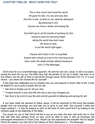 CHAPTER TWELVE: WHAT NOW FOR YOU?
This is how much God loved the world:
He gave his Son, his one and only Son.
And this is why: so that no one need be destroyed;
By believing in him,
Anyone can have a whole and lasting life.
God didn’t go to all the trouble of sending his Son
merely to point an accusing finger,
telling the world how bad it was.
He came to help,
to put the world right again.
Anyone who trusts in him is acquitted;
Anyone who refuses to trust in him has long since
been under the death penalty without knowing it.
John 3 (The Message)
God’s love for us is overwhelmingly apparent. He sent his own son, Jesus, to die in our place,
paying the price for our sin. The bible says that the penalty of our sin is death, and none of us
are sinless, but the gift of God is eternal life through Jesus Christ (Romans 5:8–11). It is your
choice – you alone can choose life for yourself!
If this book has challenged you to consider how you will respond to God’s offer of life, it may
be helpful for you to pray a prayer like Ian did.
* Ask God to forgive you for all your sins.
* Forgive anyone in your own life who has in any way wronged you.
* Ask God to be Lord of your life and commit yourself to following and serving his will.
If you have made the decision to follow Jesus, it will be important to find some like-minded
people who can encourage you and help you to grow in your faith. Get yourself a bible and
begin reading it – it may be easiest to start at the book of John (you’ll find it by looking at the
contents page at the beginning of the bible).
Our prayer for you is that Christ will live in you as you open the door and invite him in. And
that with both feet planted firmly on love, you’ll be able to take in with all Christians the
extravagant dimensions of Christ’s love. Reach out and experience the breadth! Test its length!
Plumb the depths! Live lives full of the fullness of God! (Ephesians 3 – The Message)
 