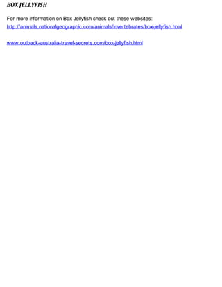 BOX JELLYFISH
For more information on Box Jellyfish check out these websites:
http://animals.nationalgeographic.com/animals/invertebrates/box-jellyfish.html
www.outback-australia-travel-secrets.com/box-jellyfish.html
 