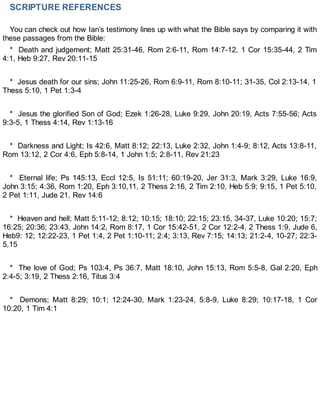 SCRIPTURE REFERENCES
You can check out how Ian’s testimony lines up with what the Bible says by comparing it with
these passages from the Bible:
* Death and judgement; Matt 25:31-46, Rom 2:6-11, Rom 14:7-12, 1 Cor 15:35-44, 2 Tim
4:1, Heb 9:27, Rev 20:11-15
* Jesus death for our sins; John 11:25-26, Rom 6:9-11, Rom 8:10-11; 31-35, Col 2:13-14, 1
Thess 5:10, 1 Pet 1:3-4
* Jesus the glorified Son of God; Ezek 1:26-28, Luke 9:29, John 20:19, Acts 7:55-56; Acts
9:3-5, 1 Thess 4:14, Rev 1:13-16
* Darkness and Light; Is 42:6, Matt 8:12; 22:13, Luke 2:32, John 1:4-9; 8:12, Acts 13:8-11,
Rom 13:12, 2 Cor 4:6, Eph 5:8-14, 1 John 1:5; 2:8-11, Rev 21:23
* Eternal life; Ps 145:13, Eccl 12:5, Is 51:11; 60:19-20, Jer 31:3, Mark 3:29, Luke 16:9,
John 3:15; 4:36, Rom 1:20, Eph 3:10,11, 2 Thess 2:16, 2 Tim 2:10, Heb 5:9; 9:15, 1 Pet 5:10,
2 Pet 1:11, Jude 21, Rev 14:6
* Heaven and hell; Matt 5:11-12; 8:12; 10:15; 18:10; 22:15; 23:15, 34-37, Luke 10:20; 15:7;
16:25; 20:36; 23:43, John 14:2, Rom 8:17, 1 Cor 15:42-51, 2 Cor 12:2-4, 2 Thess 1:9, Jude 6,
Heb9: 12; 12:22-23, 1 Pet 1:4, 2 Pet 1:10-11; 2:4; 3:13, Rev 7:15; 14:13; 21:2-4, 10-27; 22:3-
5,15
* The love of God; Ps 103:4, Ps 36:7, Matt 18:10, John 15:13, Rom 5:5-8, Gal 2:20, Eph
2:4-5; 3:19, 2 Thess 2:16, Titus 3:4
* Demons; Matt 8:29; 10:1; 12:24-30, Mark 1:23-24, 5:8-9, Luke 8:29; 10:17-18, 1 Cor
10:20, 1 Tim 4:1
 