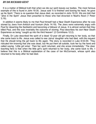 BY DR RICHARD KENT
It is a matter of Biblical truth that when we die our spirit leaves our bodies. The most famous
example of this is found in John 19:30, ’Jesus said ’It is finished’ and bowing his head, he gave
up his Spirit.’ There is no question that Jesus died, as recorded in John 19:33. We are told that
”alive in the Spirit” Jesus then preached to those who had drowned in Noah’s flood (1 Peter
3;19).
In addition it seems likely to me that Paul himself had a Near Death Experience after he was
stoned by Jews from Antioch and Iconium (Acts 14:19). The Jews were extremely angry with
Paul for deserting the Sanhedrin and becoming a follower of Jesus. It is almost certain that they
killed Paul, and this was invariably the outcome of stoning. Paul describes his own Near Death
Experience as being ”caught up into the third heaven” (2 Corinthians 12:2).
Finally, Dr Luke described the spirit of a dead 12-year old girl returning to her body, so that
she came back to life. Jesus was called to see Jairus’ daughter who had died, with the request
that He should bring the girl back to life again. The story is recorded in Luke 8:53-55: ’They
ridiculed him knowing that she was dead, but He put them all outside, took her by the hand and
called saying, ’Little girl arise’. Then her spirit returned, and she arose immediately.’ The clear
teaching here is that when the little girl’s spirit returned to her body, she came back to life. I
believe that this is a Biblical explanation of the case of Ian McCormack, whose spirit also
returned to his body after he had died.
 