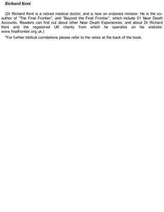 Richard Kent
(Dr Richard Kent is a retired medical doctor, and is now an ordained minister. He is the co-
author of ”The Final Frontier”, and ”Beyond the Final Frontier”, which include 51 Near Death
Accounts. Readers can find out about other Near Death Experiences, and about Dr Richard
Kent and the registered UK charity from which he operates on his website:
www.finalfrontier.org.uk.)
*For further biblical correlations please refer to the notes at the back of the book.
 