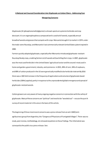 A Rational and Sourced Consideration into Glyphosate on Cotton Fibers - Addressing Fear
Mongering Concerns
Glyphosate (N-(phosphonomethyl)glycine)isabroad-spectrumsystemicherbicide andcrop
desiccant.Itis an organophosphoruscompound andisusedtokill weeds,especiallyannual
broadleaf weedsandgrassesthatcompete with crops Monsantobroughtit tomarket in1974 under
the trade name Roundup,andMonsanto'slastcommerciallyrelevantUnitedStates patentexpiredin
2000.
Farmersquicklyadoptedglyphosate,especiallyafterMonsantointroducedglyphosate-resistant
RoundupReadycrops,enablingfarmerstokill weedswithoutkillingtheircrops.In2007, glyphosate
was the mostusedherbicide inthe UnitedStates'agricultural sectorandthe second-mostusedin
home and garden,government,industry,andcommerce. In2015, 89% of corn, 94% of soybeans,
and 89% of cotton producedinthe US were geneticallymodifiedtobe herbicide-tolerantBy2016
there wasa 100-foldincrease inthe frequencyof applicationsandvolumesof glyphosate-based
herbicides(GBHs) applied,partlyinresponse tothe unprecedentedglobal emergenceandspreadof
glyphosate-resistantweeds.
Cottongrowersare veryaware of many ongoing negative concernsinconnectionwiththe safetyof
glyphosate.Manyof these concernsare “political”andneedtobe “weededout” – excuse the pun!A
surveyof recentmaterial inthisareais the basisof thisarticle.
The beginningof these mostrecentconcerns wasa pressrelease fromananti-GMO/anti-
agribusinessgroupfromArgentina,the "Congressof Physiciansof FumigatedVillages".There wasno
study,peerreview,methodology,etcreleasedanywhere onthese findings.The informationwas
conveyedtothe publicvia a pressrelease. See:
 