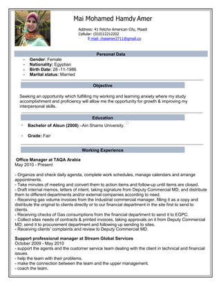 Mai Mohamed Hamdy Amer
Personal Data
- Gender: Female
- Nationality: Egyptian
- Birth Date: 28 -11-1986
- Marital status: Married
Objective
Seeking an opportunity which fulfilling my working and learning anxiety where my study
accomplishment and proficiency will allow me the opportunity for growth & improving my
interpersonal skills.
Education
- Bachelor of Alsun (2008) –Ain Shams University.
- Grade: Fair
Working Experience
Office Manager at TAQA Arabia
May 2010 - Present
- Organize and check daily agenda, complete work schedules, manage calendars and arrange
appointments.
- Take minutes of meeting and convert them to action items and follow-up until items are closed.
- Draft internal memos, letters of intent, taking signature from Deputy Commercial MD, and distribute
them to different departments and/or external companies according to need.
- Receiving gas volume invoices from the Industrial commercial manager, filling it as a copy and
distribute the original to clients directly or to our financial department in the site first to send to
clients.
- Receiving checks of Gas consumptions from the financial department to send it to EGPC.
- Collect sites needs of contracts & printed invoices, taking approvals on it from Deputy Commercial
MD; send it to procurement department and following up sending to sites.
- Receiving clients’ complaints and review to Deputy Commercial MD.
Support professional manager at Stream Global Services
October 2009 - May 2010
- support the agents and the customer service team dealing with the client in technical and financial
issues.
- help the team with their problems.
- make the connection between the team and the upper management.
- coach the team.
Address: 41 Petcho American City, Maadi
Cellular: (010)12212202
E-mail :maiamer2711@gmail.co
 