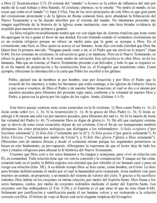 a Dios (2 Tesalonicenses 2:7). El sistema del “mundo” o kosmos es la esfera de influencia del mal por
medio de la cual trabaja y obra Satanás. Al cristiano, entonces, se le enseña: “No améis al mundo, ni las
cosas que están en el mundo” (1 Juan 2:15a). Una de las tesis principales de este libro es que gran parte
del cristianismo protestante y de la Iglesia de Roma comenzó bien, pero abandonó la bifurcación del
Nuevo Testamento y se ha dejado absorber por el sistema del mundo. No intentamos presentar una
imagen equilibrada de la historia de la Iglesia como institución, sino más bien brindar evidencia de
respaldo para nuestra tesis primera y general.
La falsa religión invariablemente tendrá que ver con algún tipo de sistema ritualista que tiene como
fin apaciguar la ira o ganar el favor de una deidad. En este limitado sentido el verdadero cristianismo no
es un sistema religioso porque no ofrece un medio para que la gente se acerque a Dios. En el
cristianismo, más bien, es Dios quien se acerca al ser humano. Jesús dijo con toda claridad que Dios fue
Quien hizo la primera movida: “Ninguno puede venir a mí, si el Padre que me envió no le trajere” (Juan
6:44). En los sistemas no cristianos, la salvación se gana y se mantiene. Pero en el Nuevo Testamento, se
ofrece la gracia por medio de la fe como medio de salvación. Esa salvación es la obra Dios, no de los
humanos. Más que un sistema, el Nuevo Testamento presenta a un Salvador, y todo lo que se requiere es
fe en Su muerte de propiciación y Su resurrección. Este es, el Evangelio que transforma vidas. Como
ejemplo, ofrecemos la introducción a la carta que Pablo les escribió a los gálatas:
Pablo, apóstol (no de hombres ni por hombre, sino por Jesucristo y por Dios el Padre que lo
resucitó de los muertos), y todos los hermanos que están conmigo, a las iglesias de Galacia: Gracia
y paz sean a vosotros, de Dios el Padre y de nuestro Señor Jesucristo, el cual se dio a sí mismo por
nuestros pecados para librarnos del presente siglo malo, conforme a la voluntad de nuestro Dios y
Padre, a quien sea la gloria por los siglos de los siglos. Amén. (Gálatas 1:1-5)
Este breve pasaje contiene siete cosas esenciales en la fe cristiana: 1) Dios como Padre (v. 1); 2)
Jesús como señor (vv. 1, 3); 3) la resurrección (v. 1); 4) la gracia de Dios Padre (v. 3); 5) Jesús se
entregó a Sí mismo una sola vez por nuestros pecados, para librarnos del mal (v. 4); 6) la muerte de Jesús
fue voluntad del Padre (v. 4); 7) solamente Dios es digno de gloria (v. 5). De allí que cualquier sistema
que se desvíe de estas cosas esenciales dejará de ser cristiano. Con el fin de ser transparentes también
afirmamos los cinco principios teológicos que distinguen a los reformadores: 1) Sola scriptura (“por
Escritura solamente”); 2) Sola fide (“solamente por la fe”); 3) Sola gratia (“por gracia solamente”); 4)
Solus Christus (“solamente por medio de Cristo”); y 5) Soli Deo gloria (“gloria a Dios solamente”).
Ofrecemos esto de manera directa y desde el comienzo mismo porque los argumentos posteriores se
basan en este fundamento, ya pre-supuesto. Albergamos la esperanza de que el lector deje de lado los
ritos y rituales religiosos para abrazar la fe histórica del Nuevo Testamento.
Creemos que Dios creó a los seres humanos a Su imagen y semejanza, para vivir en relación con
Él, en comunidad. Toda relación tiene que ver con la conexión y la comunicación. Y aunque así fue cómo
comenzó todo en el jardín, la Biblia registra con claridad que por rebeldía el ser humano cayó y puso en
riesgo esa relación (Gén. 3ff.). A su debido tiempo Dios se hizo carne, como hombre, en Cristo. Lo hizo
para brindar definitivamente el medio por el cual la humanidad sería restaurada. Jesús también vino para
traernos un sentido, un propósito, y un modelo del sistema de valores del cielo. Y gracias a Su sacrificio
redentor, Dios habita en los creyentes en íntima relación, por medio del Espíritu Santo. Dios llama a los
seres humanos, caídos, por medio de creyentes redimidos mediante el poder del Espíritu Santo. Los
creyentes son Sus embajadores (2 Cor. 5:20) y el Espíritu es el que atrae al que no cree (Juan 6:44).
Solamente por justificación y santificación puede el ser humano volver y ser restaurado a la relación
correcta con Dios. El boleto de viaje al Reino está en la elegante simpleza del Evangelio:
 