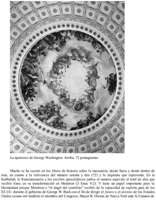 La apoteosis de George Washington. Arriba, 72 pentagramas
Mucho se ha escrito en los libros de historia sobre la masonería, desde fuera y desde dentro de
ésta, en cuanto a la relevancia del número setenta y dos (72) y la alquimia que representa. En la
Kabbalah, la francmasonería y los escritos apocalípticos judíos el numero equivale al total de alas que
recibió Enoc en su transformación en Metatron (3 Enoc 9:2). Y tiene un papel importante para la
Hermandad porque Metatron o “el ángel del remolino” recibió de la capacidad de espíritu guía de los
EE.UU. durante el gobierno de George W. Bush con el fin de dirigir el futuro y el destino de los Estados
Unidos (como oró también el miembro del Congreso, Mayor R. Owens de Nueva York ante la Cámara de
 