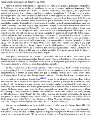 Representantes el miércoles 28 de febrero de 2001).
Pero en el contexto de la cúpula del Capitolio y las setenta y dos estrellas que rodean a la apoteosis
de Washington en el vientre de Isis, el significado de este simbolismo es mucho más importante. En la
literatura sagrada, y también en la Biblia, las estrellas simbolizan a los ángeles y en el gnosticismo
masónico el setenta y dos es el número de ángeles caídos o “kosmokrators” (reflejados en los setenta y
dos conspiradores que controlaban la vida de Osiris en el mito egipcio) que hoy administran los asuntos
de la Tierra. Los expertos en el estudio del Divino Consejo creen que desde los tiempos de la Torre de
Babel, el mundo y sus habitantes fueron desheredados por el soberano Dios de Israel y puestos bajo la
autoridad de setenta y dos ángeles (los primeros registros daban cuenta de setenta ángeles pero luego esto
cambió a setenta y dos). Estos ángeles luego cayeron en corrupción y se volvieron desleales a Dios en su
administración de esas naciones (Salmo 82). Estos seres pronto fueron adorados sobre la tierra como
dioses, después de los tiempos de Babel, encabezados por Nimrod/Gilgamesh/Osiris/Apolo. Y en
consistencia con esta tradición quienes diseñaron la cúpula del Capitolio, el Gran Sello de los Estados
Unidos, y el obelisco del monumento de Washington, rodearon a La apoteosis de Washington con setenta
y dos estrellas de pentagrama, dedicaron el obelisco setenta y dos años después de que se firmara la
Declaración de la Independencia, y ubicaron setenta y dos piedras sobre la pirámide incompleta del Gran
Sello, sobre la cual mira el ojo de Horus/Osiris/Apolo. Estos tres conjuntos de setenta y dos (72),
combinados con las imágenes y la numerología oculta del obelisco/Osiris, la cúpula/Isis y Gran Sello
oracular, son un acabado símbolo de la influencia de Satán y sus ángeles sobre el mundo (ver Lucas 4:5-
6, 2 Corintios 4:4 y Efesios 6:12), con una profecía que habla del imperio terrenal final de Satán, el
venidero novus ordo seclorum o nueva era de oro pagana.
Para que se “restablezca” en la tierra la “inevitable” adoración de Osiris, esos setenta y dos
demonios que gobiernan a las naciones han de controlarse y por eso se los ubica en restricciones mágicas
en el Gran Sello, el obelisco de Washington y los círculos de pentagramas que rodean a La apoteosis de
Washington, para atarlo y forzar las cosas hacia el efecto deseado.
En The secret destiny of America [El destino secreto de los EE.UU.] Hall observaba también que
las setenta y dos piedras de la pirámide del Gran Sello se corresponden con los setenta y dos arreglos del
Tetragrammaton, o nombre de cuatro letras con que los hebreos llaman a Dios. “Estas cuatro letras
pueden combinarse de setenta y dos formas, lo que resulta en el Shemhamforesh, que representa a su vez
las leyes, poderes y energías de la naturaleza”.
[177]
La idea de que el nombre místico de Dios pudiera
invocarse para atar o desatar a esos agentes sobrenaturales (poderes y energías de la naturaleza, como
los llamó Hall) es una creencia que encierra en su contenido muchos principios de lo oculto, como la
Kabbalah y la francmasonería. Por eso es que las setenta y dos estrellas en torno al francmasón deificado
George Washington tienen cinco puntas. Los libros medievales de magia o los grimorios como la Clave
de Salomón y la Clave Menor de Salomón no solo identifican a los sistemas estelares de Orión (Osiris) y
las Pléyades (Apolo) como “hogar” de estos poderes sino que otorgan gran importancia a la forma de
pentagrama de las estrellas para atar y desatar su influencia. Los rosacruces y francmasones han utilizado
desde siempre estos textos, la Clave de Salomón y la Clave Menor de Salomón, para hacer justamente
eso. Peter Goodgame señala algo relevante sobre esto en “The Giza Discovery”:
Uno de los co-fundadores de la sociedad oculta conocida como the Golden Dawn [El Alba
Dorada]
[178]
era un francmasón rosacruz llamado S. L. MacGregor Mathers, el primero en imprimir y
publicar la Clave de Salomón (en 1889) y ponerla a disposición del público. Mathers describe este libro
como texto primario de lo oculto: “El nacimiento y archivo de la Magia Cabalística y origen de gran
 