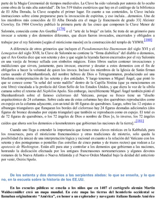 parte de la Magia Ceremonial de tiempos medievales. La Clave ha sido valorada por autores de lo oculto
como obra de la más alta autoridad”. De los 519 títulos esotéricos que hay en el catálogo de la biblioteca
de El Alba Dorada, la Clave ocupaba el primer lugar. En cuanto a sus contenidos, la Clave incluía
instrucciones sobre cómo prepararse para la invocación de espíritus, y eso incluía…demonios. Uno de
los miembros más conocidos de El Alba Dorada era el mago [y francmasón de grado 33] Aleister
Crowley. En 1904 Crowley publicó la primera parte de las cinco que componen la Clave Menor de
Salomón, conocida como Ars Goethia
[179]
o el “arte de la bruja” en latín. Se trata de un grimorio para
invocar a setenta y dos demonios diferentes, que dicen fueron invocados, encerrados y obligados a
trabajar por el rey Salomón [según el misticismo masón] en la construcción del templo de YHWH.
[180]
A diferencia de otros grimorios que incluyen el Pseudomonarchia Daemonum del siglo XVI y el
Lemegeton del siglo XVII, la Clave de Salomón no contiene la “firma diabólica” del diablo o demonios,
que el Ars Goetia dice que son setenta y dos y que según la leyenda fueron encerrados por el rey Salomón
en una vasija de bronce sellada con símbolos mágicos. Estos libros suelen contener invocaciones y
maldiciones que sirven, justamente, para invocar, encerrar y desatar a estos demonios con el fin de
obligarlos a hacer la voluntad de quien los invoca. Incluso los miembros de la Iglesia de Satán firman
cartas usando el Shemhamforash, del nombre hebreo de Dios o Tetragrammaton, produciendo así una
blasfema reinterpretación de las setenta y dos entidades. Y luego tenemos a Miguel Ángel, que pintó lo
que se conoce como “la señal del sexto nudillo” dentro de la Capilla Sixtina (que ya mencionamos en
este libro) vinculada a la profecía del Gran Sello de los Estados Unidos, y que diera la voz de la sibila
cumana sobre el retorno del Nephilim Apolo. Sin embargo, increíblemente Miguel Ángel también pintó el
Shemhamforash sobre el famoso cielorraso del Vaticano, porque su fresco tiene un “diseño
arquitectónico de 24 columnas. Sobre cada una de estas columnas hay dos querubines reproducidos como
en espejo en la columna adyacente, con un total de 48 figuras de querubines. Luego, sobre las 12 enjutas o
albanegas triangulares que flanquean los bordes del cielorraso hay 24 figuras desnudas adicionales (dos
figuras de bronce desnudas por enjuta triangular) que también se reproducen como en espejo. El total es
de 72 figuras de querubines, o los 72 ángeles de Dios o nombre de Dios [o, lo inverso, los 72 ángeles
caídos que ahora son los demonios o kosmokrators que gobiernan las naciones de la tierra].”
[181]
Cuando uno llega a entender la importancia que tienen estas claves místicas en la Kabbalah, para
los rosacruces, para el misticismo francmasónico y otras tradiciones de misterio, solo queda la
posibilidad (la única) de una interpretación lógica y racional en cuanto a la relación del Vaticano con los
setenta y dos pentagramas o pentalfas (las estrellas de cinco puntas y de trazos rectos) que rodean a La
apoteosis de Washington. Están allí para atar y controlar a los demonios que gobiernan a las naciones,
honrando la dedicación efectuada por los antiguos francmasones norteamericanos y algunos devotos
romanos de la Nueva Atlantis o Nueva Atlántida y el Nuevo Orden Mundial bajo la deidad del anticristo
por venir, Osiris/Apolo.
De los setenta y dos demonios a las serpientes aladas: lo que se enseña, y lo que
no, en la escuela sobre la historia de los EE.UU.
En las escuelas públicas se enseña a los niños que en 1407 el cartógrafo alemán Martin
Waldseemüller creó un mapa mundial. En este mapa las tierras del hemisferio occidental se
llamaban originalmente “América”, en honor a un explorador y navegante italiano llamado Américo
 