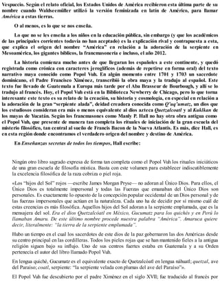Vespuccio. Según el relato oficial, los Estados Unidos de América recibieron esta última parte de su
nombre cuando Waldseemüller utilizó la versión feminizada en latín de Américo, para llamar
América a estas tierras.
O al menos, es lo que se nos enseña.
Lo que no se les enseña a los niños en la educación pública, sin embargo (y que los académicos
de las principales corrientes todavía no han aceptado) es la explicación rival y contrapuesta a esta,
que explica el origen del nombre “América” en relación a la adoración de la serpiente en
Mesoamérica, los gigantes bíblicos, la francmasonería e incluso, el año 2012.
La historia comienza mucho antes de que llegaran los españoles a este continente, y quedó
registrada como crónica con caracteres jeroglíficos (además de repetirse en forma oral) del texto
narrativo maya conocido como Popol Vuh. En algún momento entre 1701 y 1703 un sacerdote
dominicano, el Padre Francisco Ximénez, transcribió la obra maya y la tradujo al español. Este
texto fue llevado de Guatemala a Europa más tarde por el Aba Brasseur de Bourbough, y allí se lo
tradujo al francés. Hoy, el Popol Vuh está en la Biblioteca Newberry de Chicago, pero lo que torna
interesante este texto es su relato de la creación, su historia y cosmología, en especial en relación a
la adoración de la gran “serpiente alada”, deidad creadora conocida como Q’uq’umatz, un dios que
los estudiosos consideran era más o menos equivalente al dios azteca Quetzalcoatl y al Kuklkan de
los mayas de Yucatán. Según los francmasones como Manly P. Hall no hay otra obra antigua como
el Popol Vuh, que presente de manera tan completa los rituales de iniciación de la gran escuela del
misterio filosófico, tan central al sueño de Francis Bacon de la Nueva Atlantis. Es más, dice Hall, es
en esta región donde encontramos el verdadero origen del nombre y destino de América.
En Enseñanzas secretas de todos los tiempos, Hall escribe:
Ningún otro libro sagrado expresa de forma tan completa como el Popol Vuh los rituales iniciáticos
de una gran escuela de filosofía mística. Basta con este volumen para establecer indiscutiblemente
la excelencia filosófica de la raza cobriza o piel roja.
«Los “hijos del Sol” rojos —escribe James Morgan Pryse— no adoran al Único Dios. Para ellos, el
Único Dios es totalmente impersonal y todas las Fuerzas que emanaban del Único Dios son
personales. Es exactamente lo opuesto de la concepción popular occidental de un Dios personal y de
las fuerzas impersonales que actúan en la naturaleza. Cada uno ha de decidir por sí mismo cuál de
estas creencias es más filosófica. Aquellos hijos del Sol adoran a la serpiente emplumada, que es la
mensajera del sol. Era el dios Quetzalcóatl en México, Gucumatz para los quichés y en Perú lo
llamaban Amaru. De este último nombre procede nuestra palabra “América”. Amaruca quiere
decir, literalmente: “la tierra de la serpiente emplumada”.
Hubo un tiempo en el cual los sacerdotes de este dios de la paz gobernaron las dos Américas desde
su centro principal en las cordilleras. Todos los pieles rojas que se han mantenido fieles a la antigua
religión siguen bajo su influjo. Uno de sus centros fuertes estaba en Guatemala y a su Orden
pertenecía el autor del libro llamado Popol Vuh.
En lengua quiché, Gucumatz es el equivalente exacto de Quetzalcóatl en lengua náhuatl; quetzal, ave
del Paraíso; coatl, serpiente: “la serpiente velada con plumas del ave del Paraíso”».
El Popol Vuh fue descubierto por el padre Ximénez en el siglo XVII; fue traducido al francés por
 