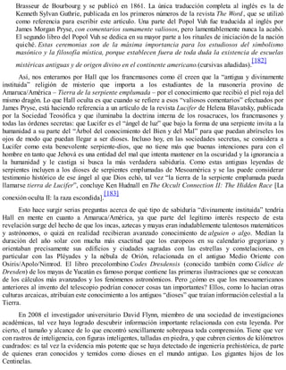 Brasseur de Bourbourg y se publicó en 1861. La única traducción completa al inglés es la de
Kenneth Sylvan Guthrie, publicada en los primeros números de la revista The Word , que se utilizó
como referencia para escribir este artículo. Una parte del Popol Vuh fue traducida al inglés por
James Morgan Pryse, con comentarios sumamente valiosos, pero lamentablemente nunca la acabó.
El segundo libro del Popol Vuh se dedica en su mayor parte a los rituales de iniciación de la nación
quiché. Estas ceremonias son de la máxima importancia para los estudiosos del simbolismo
masónico y la filosofía mística, porque establecen fuera de toda duda la existencia de escuelas
mistéricas antiguas y de origen divino en el continente americano.(cursivas añadidas).
[182]
Así, nos enteramos por Hall que los francmasones como él creen que la “antigua y divinamente
instituida” religión de misterio que importa a los estudiantes de la masonería provino de
Amaruca/América – Tierra de la serpiente emplumada – por el conocimiento que recibió el piel roja del
mismo dragón. Lo que Hall oculta es que cuando se refiere a esos “valiosos comentarios” efectuados por
James Pryse, está haciendo referencia a un artículo de la revista Lucifer de Helena Blavatsky, publicada
por la Sociedad Teosófica y que iluminaba la doctrina interna de los rosacruces, los francmasones y
todas las órdenes secretas: que Lucifer es el “ángel de luz” que bajo la forma de una serpiente invita a la
humanidad a su parte del “Árbol del conocimiento del Bien y del Mal” para que puedan abrírseles los
ojos de modo que puedan llegar a ser dioses. Incluso hoy, en las sociedades secretas, se considera a
Lucifer como esta benevolente serpiente-dios, que no tiene más que buenas intenciones para con el
hombre en tanto que Jehová es una entidad del mal que intenta mantener en la oscuridad y la ignorancia a
la humanidad y le castiga si busca la más verdadera sabiduría. Como estas antiguas leyendas de
serpientes incluyen a los dioses de serpientes emplumadas de Mesoamérica y se las puede considerar
testimonio histórico de ese ángel al que Dios echó, tal vez “la tierra de la serpiente emplumada pueda
llamarse tierra de Lucifer”, concluye Ken Hudnall en The Occult Connection II: The Hidden Race [La
conexión oculta II: la raza escondida].
[183]
Esto hace surgir serias preguntas acerca de qué tipo de sabiduría “divinamente instituida” tendría
Hall en mente en cuanto a Amaruca/América, ya que parte del legítimo interés respecto de esta
revelación surge del hecho de que los incas, aztecas y mayas eran indudablemente talentosos matemáticos
y astrónomos, o quizá en realidad recibieran avanzado conocimiento de alguien o algo. Medían la
duración del año solar con mucha más exactitud que los europeos en su calendario gregoriano y
orientaban precisamente sus edificios y ciudades sagradas con las estrellas y constelaciones, en
particular con las Pléyades y la nébula de Orión, relacionada en el antiguo Medio Oriente con
Osiris/Apolo/Nimrod. El libro precolombino Codes Dresdensis (conocido también como Códice de
Dresden) de los mayas de Yucatán es famoso porque contiene las primeras ilustraciones que se conozcan
de los cálculos más avanzados y los fenómenos astronómicos. Pero ¿cómo es que los mesoamericanos
anteriores al invento del telescopio podrían conocer cosas tan importantes? Ellos, como lo hacían otras
culturas arcaicas, atribuían este conocimiento a los antiguos “dioses” que traían información celestial a la
Tierra.
En 2008 el investigador universitario David Flynn, miembro de una sociedad de investigaciones
académicas, tal vez haya logrado descubrir información importante relacionada con esta leyenda. Por
cierto, el tamaño y alcance de lo que encontró sencillamente sobrepasa toda comprensión. Tiene que ver
con rastros de inteligencia, con figuras inteligentes, talladas en piedra, y que cubren cientos de kilómetros
cuadrados: es tal vez la evidencia más potente que se haya detectado de ingeniería prehistórica, de parte
de quienes eran conocidos y temidos como dioses en el mundo antiguo. Los gigantes hijos de los
Centinelas.
 
