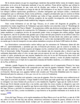 De la misma manera en que los arqueólogos modernos han podido hallar ruinas de templos mayas
escondidos en la selva de Guatemala mediante el uso de satélites, Flynn utilizó satélites que orbitan la
tierra para tomar imágenes de una vasta red de diseños que rodean al lago Titicaca de Bolivia,
Sudamérica, y que se extienden a lo largo de más de 160 kilómetros al sur, hacia el desierto de Bolivia.
Los dibujos exhiben repeticiones geométricas y diseños inteligentes que incluyen celdas y montículos
rectangulares que se entrelazan, líneas rectas perfectas, y ángulos pronunciados que no ocurren en forma
natural. Cubren toda la topografía del altiplano que rodea al lago, pasando por planicies aluvionales,
colinas, acantilados y montañas. El informe completo de tan notable investigación, está disponible en
RaiderNewsUpdate.com/giants donde también hay imágenes satelitales.
Unos veinte kilómetros al sur del lago Titicaca, en el centro del diagrama de geoglifos, se
encuentran las ruinas megalíticas de Tiahuanaco que para muchos son conocidas como el “Stonehenge de
América” o “Baalbek del Nuevo Mundo”. Su arquitectura exhibe una destreza tecnológica que supera las
hazañas modernas en materia de construcción. En Tiahuanaco se unieron inmensos bloques de piedra con
juntas modulares y complejos niveles de encastrado jamás vistos en ninguna otra cultura antigua. Según
los ingenieros, una de las piedras más grandes que se haya movido para ponerla en un edificio (una roca
que pesa unas cuatrocientas toneladas) llegó hasta Tiahuanaco llevada desde una cantera que estaba a
unos quinientos kilómetros del lugar. Es una hazaña que se vuelve más incomprensible todavía si se toma
en cuenta que la ruta de transporte era una cadena montañosa con picos de hasta 4.600 metros de altura.
Los historiadores convencionales suelen indicar que las estructuras de Tiahuanaco datan del año
600 a.C. aproximadamente, y postulan que una civilización pre-incaica, que no conocía la rueda, las
herramientas modernas y no tenía siquiera un lenguaje escrito, construyó tales maravillas arquitectónicas.
Pero el historiador Arthur Posnansky estudió el área durante más de cincuenta años y observó que hay
sedimento depositado sobre el sitio, en una capa con un espesor de casi dos metros. Con esta carga que
recubre el suelo, producida por una enorme inundación cerca de la era del Pleistoceno (hace trece mil
años) se hallaron cráneos humanos fosilizados, junto a conchas marinas y restos de plantas tropicales.
Los cráneos tienen casi el triple de la capacidad craneana del hombre moderno, y se exhiben en el museo
de La Paz, en Bolivia.
Además, cuando llegaron los primeros cronistas españoles con el conquistador Pizarro los incas
explicaron que Tiahuanaco había sido construido por una raza de gigantes llamados “Huaris”, antes del
Chamak-pacha, o “período de oscuridad” y que ya estaba en ruinas antes de que comenzara su
civilización. Decían que esos gigantes habían sido creados por Viracocha (Kukulkan para los mayas y
Quetzalcoatl para los aztecas), el dios que vino de los cielos (o Centinelas).
Éste dios (Viracocha) creó animales y una raza de gigantes. Pero los enormes seres enfurecieron al
Amo, que los convirtió en piedra. Y luego inundó la tierra hasta que todo quedó bajo el agua y toda vida
se extinguió. Los incas llaman uñu pachacuti a esta inundación. Significa “agua que da vuelta la tierra”.
Dicen que llovió durante sesenta días y sus noches, que todas las cosas creadas se ahogaron y que solo
quedaron algunos vestigios de aquellos que fueron convertidos en piedra. Viracocha se levantó del seno
del lago Titicaca y presidió la construcción de esas maravillosas ciudades cuyas ruinas todavía se ven
aquí y allá en sus islas y costas occidentales y cuya historia se ha perdido totalmente en la noche de los
tiempos.
[184]
Cerca del lago Titicaca, en la región montañosa de Hayu Marca en el sur del Perú y a más de 4.200
mt. sobre el nivel del mar hay una enorme, misteriosa estructura en forma de puerta, tallada en la roca
sólida, en un área reverenciada desde siempre por los peruanos originarios, que la conocen como la
 