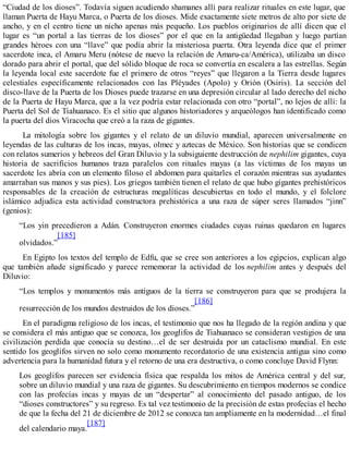 “Ciudad de los dioses”. Todavía siguen acudiendo shamanes allí para realizar rituales en este lugar, que
llaman Puerta de Hayu Marca, o Puerta de los dioses. Mide exactamente siete metros de alto por siete de
ancho, y en el centro tiene un nicho apenas más pequeño. Los pueblos originarios de allí dicen que el
lugar es “un portal a las tierras de los dioses” por el que en la antigüedad llegaban y luego partían
grandes héroes con una “llave” que podía abrir la misteriosa puerta. Otra leyenda dice que el primer
sacerdote inca, el Amaru Meru (nótese de nuevo la relación de Amaru-ca/América), utilizaba un disco
dorado para abrir el portal, que del sólido bloque de roca se convertía en escalera a las estrellas. Según
la leyenda local este sacerdote fue el primero de otros “reyes” que llegaron a la Tierra desde lugares
celestiales específicamente relacionados con las Pléyades (Apolo) y Orión (Osiris). La sección del
disco-llave de la Puerta de los Dioses puede trazarse en una depresión circular al lado derecho del nicho
de la Puerta de Hayu Marca, que a la vez podría estar relacionada con otro “portal”, no lejos de allí: la
Puerta del Sol de Tiahuanaco. Es el sitio que algunos historiadores y arqueólogos han identificado como
la puerta del dios Viracocha que creó a la raza de gigantes.
La mitología sobre los gigantes y el relato de un diluvio mundial, aparecen universalmente en
leyendas de las culturas de los incas, mayas, olmec y aztecas de México. Son historias que se condicen
con relatos sumerios y hebreos del Gran Diluvio y la subsiguiente destrucción de nephilim gigantes, cuya
historia de sacrificios humanos traza paralelos con rituales mayas (a las víctimas de los mayas un
sacerdote les abría con un elemento filoso el abdomen para quitarles el corazón mientras sus ayudantes
amarraban sus manos y sus pies). Los griegos también tienen el relato de que hubo gigantes prehistóricos
responsables de la creación de estructuras megalíticas descubiertas en todo el mundo, y el folclore
islámico adjudica esta actividad constructora prehistórica a una raza de súper seres llamados “jinn”
(genios):
“Los yin precedieron a Adán. Construyeron enormes ciudades cuyas ruinas quedaron en lugares
olvidados.”
[185]
En Egipto los textos del templo de Edfu, que se cree son anteriores a los egipcios, explican algo
que también añade significado y parece rememorar la actividad de los nephilim antes y después del
Diluvio:
“Los templos y monumentos más antiguos de la tierra se construyeron para que se produjera la
resurrección de los mundos destruidos de los dioses.”
[186]
En el paradigma religioso de los incas, el testimonio que nos ha llegado de la región andina y que
se considera el más antiguo que se conozca, los geoglifos de Tiahuanaco se consideran vestigios de una
civilización perdida que conocía su destino…el de ser destruida por un cataclismo mundial. En este
sentido los geoglifos sirven no solo como monumento recordatorio de una existencia antigua sino como
advertencia para la humanidad futura y el retorno de una era destructiva, o como concluye David Flynn:
Los geoglifos parecen ser evidencia física que respalda los mitos de América central y del sur,
sobre un diluvio mundial y una raza de gigantes. Su descubrimiento en tiempos modernos se condice
con las profecías incas y mayas de un “despertar” al conocimiento del pasado antiguo, de los
“dioses constructores” y su regreso. Es tal vez testimonio de la precisión de estas profecías el hecho
de que la fecha del 21 de diciembre de 2012 se conozca tan ampliamente en la modernidad…el final
del calendario maya.
[187]
 