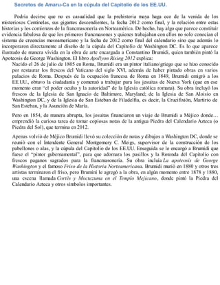 Secretos de Amaru-Ca en la cúpula del Capitolio de los EE.UU.
Podría decirse que no es casualidad que la prehistoria maya haga eco de la venida de los
misteriosos Centinelas, sus gigantes descendientes, la fecha 2012 como final, y la relación entre estas
historias y los comienzos de la francmasonería en Norteamérica. De hecho, hay algo que parece constituir
evidencia fabulosa de que los primeros francmasones y quienes trabajaban con ellos no solo conocían el
sistema de creencias mesoamericano y la fecha de 2012 como final del calendario sino que además lo
incorporaron directamente al diseño de la cúpula del Capitolio de Washington DC. Es lo que aparece
ilustrado de manera vívida en la obra de arte encargada a Constantino Brumidi, quien también pintó la
Apoteosis de George Washington. El libro Apollyon Rising 2012 explica:
Nacido el 26 de julio de 1805 en Roma, Brumidi era un pintor italiano/griego que se hizo conocido
por restaurar los frescos del Vaticano del siglo XVI, además de haber pintado obras en varios
palacios de Roma. Después de la ocupación francesa de Roma en 1849, Brumidi emigró a los
EE.UU., obtuvo la ciudadanía y comenzó a trabajar para los jesuitas de Nueva York (que en ese
momento eran “el poder oculto y la autoridad” de la Iglesia católica romana). Su obra incluyó los
frescos de la Iglesia de San Ignacio de Baltimore, Maryland; de la Iglesia de San Aloisio en
Washington DC, y de la Iglesia de San Esteban de Filadelfia, es decir, la Crucifixión, Martirio de
San Esteban, y la Asunción de María.
Pero en 1854, de manera abrupta, los jesuitas financiaron un viaje de Brumidi a Méjico donde…
emprendió la curiosa tarea de tomar copiosas notas de la antigua Piedra del Calendario Azteca (o
Piedra del Sol), que termina en 2012.
Apenas volvió de Méjico Brumidi llevó su colección de notas y dibujos a Washington DC, donde se
reunió con el Intendente General Montgomery C. Meigs, supervisor de la construcción de los
pabellones o alas, y la cúpula del Capitolio de los EE.UU. Enseguida se le encargó a Brumidi que
fuese el “pintor gubernamental”, para que adornara los pasillos y la Rotonda del Capitolio con
frescos paganos sagrados para la francmasonería. Su obra incluía La apoteosis de George
Washington y el famoso Friso de la Historia Norteamericana. Brumidi murió en 1880 y otros tres
artistas terminaron el friso, pero Brumini le agregó a la obra, en algún momento entre 1878 y 1880,
una escena llamada Cortés y Moctezuma en el Templo Mejicano, donde pintó la Piedra del
Calendario Azteca y otros símbolos importantes.
 