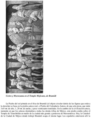 Cortes y Moctezuma en el Templo Mejicano, de Brumidi
La Piedra del sol pintada en el friso de Brumidi (el objeto circular detrás de las figuras que están a
la derecha) se basa en la piedra azteca real, o Piedra del Calendario Azteca, de una sola pieza, que mide
3,65 mt. de alto, 1, 20 mt. de ancho, y pesa veinticuatro toneladas. En la cumbre de la civilización azteca,
momento en que los aztecas dominaban a todas las demás tribus de Méjico, esta piedra estaba sobre el
Templo de Tenochtitlán en medio de la ciudad más grande y poderosa de Mesoamérica. Hoy, la Catedral
de la Ciudad de Méjico donde trabajó Brumidi ocupa el mismo lugar. Los españoles enterraron allí la
 