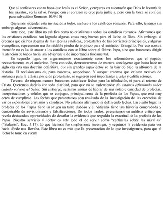 Que si confesares con tu boca que Jesús es el Señor, y creyeres en tu corazón que Dios le levantó de
los muertos, serás salvo. Porque con el corazón se cree para justicia, pero con la boca se confiesa
para salvación (Romanos 10:9-10)
Queremos extender esta invitación a todos, incluso a los católicos romanos. Para ello, tenemos sin
embargo algunas advertencias.
Ante todo, este libro no califica como no cristianos a todos los católicos romanos. Afirmamos que
los cristianos católicos han logrado algunas cosas muy buenas para el Reino de Dios. Sin embargo, sí
creemos que ciertos dogmas de las iglesias católicas, protestantes de las corrientes principales, y algunas
evangélicas, representan una formidable piedra de tropiezo para el auténtico Evangelio. Por eso nuestra
intención no es la de atacar a los católicos con un libro sobre el último Papa, sino que buscamos dirigir
la atención de todos hacia una advertencia de importancia fundamental.
En segundo lugar, no argumentamos exactamente como los reformadores que el papado
necesariamente es el anticristo. Pero con todo, demostraremos de manera concluyente que hasta hace un
siglo era esta una doctrina definitiva, que sin grandes aspavientos se ha barrido bajo la alfombra de la
historia. El revisionismo es, para nosotros, sospechoso. Y aunque creemos que existen motivos de
sustancia para la clásica posición protestante, se sugieren aquí importantes ajustes y calificaciones.
Tercero: de ninguna manera buscamos establecer fechas para la tribulación, ni para el retorno de
Cristo. Queremos decirlo con toda claridad, para que no se malentienda: No estamos afirmando saber
cuándo volverá el Señor. Sin embargo, sentimos ansias de hablar de una notable cantidad de profecías,
interpretaciones y señales que se conjugan, principalmente de la profecía de los Papas, que está muy
cerca de cumplirse. Las fechas que presentamos son resultado de la investigación de las creencias de
varios expositores cristianos y católicos. No estamos afirmando ni definiendo fechas. En cuarto lugar, la
profecía de los Papas tiene un origen un tanto dudoso y el Vaticano tiene una historia comprobada y
demostrable de revisionismos y falsificaciones. De todos modos, presentamos un análisis crítico que
revela destacadas oportunidades de desafiar la evidencia que respalda la exactitud de la profecía de los
Papas. Nuestro servicio al lector es ante todo el de servir como “centinelas sobre las murallas”
(“atalayas”, Eze. 3:17). Lo que hicimos fue simplemente investigar, y seguimos la evidencia para ver
hacia dónde nos llevaba. Este libro no es más que la presentación de lo que investigamos, para que el
lector lo tome en cuenta.
 