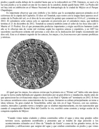piedra y quedó oculta debajo de la catedral hasta que se la redescubrió en 1790. Entonces, se sacó a la
luz esta piedra y se la amuró en uno de los muros de la catedral, donde quedó hasta 1885. La Piedra del
sol hoy está en exhibición en el Museo Nacional de Antropología de la ciudad de Méjico en el Parque
Chapultepec.
Es importante observar que este símbolo y los ídolos que lo acompañan aparecen pintados en el
cielorraso de la cúpula del Capitolio. El dios sol Tonatiuh, cuyo rostro con la lengua fuera aparece en el
centro de la Piedra del sol, es el dios de la era actual (la quinta) que comenzó en 3114 a.C. y termina en
2012. El calendario solar azteca solo es superado en precisión por el calendario maya, que también
termina el 21 de diciembre de 2012. Tonatiuh se conocía también como el señor de los trece días (del 1
Muerte al 13 Piedra). Era el que pronunciaba profecías importantes y exigía sacrificios humanos (cada
año se le ofrecían más de veinte mil víctimas según los registros aztecas y españoles, y en 1487 los
sacerdotes sacrificaron ochenta mil personas a este dios en la dedicación del templo reconstruido del
dios sol). Este es el número sagrado de los aztecas, los mayas y los francmasones por razones proféticas
y místicas.
Al igual que los mayas, los aztecas creían que la primera era o “Primer sol” había sido una época
en que la tierra estaba habitada por gigantes destruidos por un gran diluvio o inundación, mucho antes de
que aparecieran las civilizaciones maya o tolteca. La era final o “Quinto sol” terminaría en 2012. Si bien
los aztecas asimilaron estos conocimientos de los mayas, formaron su cultura principalmente en torno a
ideas toltecas. Su gran ciudad de Tenochtitlán, sobre una isla en el lago Texcoco, con sus caminos,
canales, mercados y grandes torres y templos que se alzaban majestuosamente, era tan espectacular que
cuando el conquistador Bernal Díaz del Castillo lo vio, escribió como cronista y testigo ocular de la
conquista española de Méjico:
"Cuando vimos tantas ciudades y aldeas construidas sobre el agua y otras muy grandes sobre
terrenos secos, quedamos asombrados y pensamos que se trataba de algo parecido a los
acontecimientos relatados en el libro de "Amadis de Gaula" a causa de las grandes torres, de las
pirámides y edificaciones que surgían del agua y que estaban construidas en piedra y que vimos
 