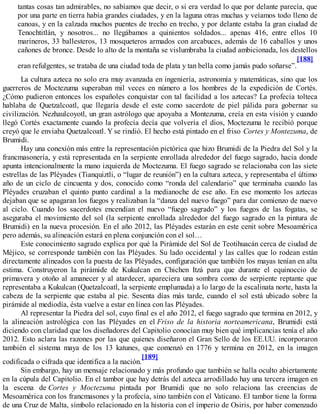 tantas cosas tan admirables, no sabíamos que decir, o si era verdad lo que por delante parecía, que
por una parte en tierra había grandes ciudades, y en la laguna otras muchas y veíamos todo lleno de
canoas, y en la calzada muchos puentes de trecho en trecho, y por delante estaba la gran ciudad de
Tenochtitlán, y nosotros... no llegábamos a quinientos soldados... apenas 416, entre ellos 10
marineros, 33 ballesteros, 13 mosqueteros armados con arcabuces, además de 16 caballos y unos
cañones de bronce. Desde lo alto de la montaña se vislumbraba la ciudad ambicionada, los destellos
eran refulgentes, se trataba de una ciudad toda de plata y tan bella como jamás pudo soñarse”.
[188]
La cultura azteca no solo era muy avanzada en ingeniería, astronomía y matemáticas, sino que los
guerreros de Moctezuma superaban mil veces en número a los hombres de la expedición de Cortés.
¿Cómo pudieron entonces los españoles conquistar con tal facilidad a los aztecas? La profecía tolteca
hablaba de Quetzalcoatl, que llegaría desde el este como sacerdote de piel pálida para gobernar su
civilización. Nezhaulcoyotl, un gran astrólogo que apoyaba a Montezuma, creía en esta visión y cuando
llegó Cortés exactamente cuando la profecía decía que volvería el dios, Moctezuma le recibió porque
creyó que le enviaba Quetzalcoatl. Y se rindió. El hecho está pintado en el friso Cortes y Montezuma, de
Brumidi.
Hay una conexión más entre la representación pictórica que hizo Brumidi de la Piedra del Sol y la
francmasonería, y está representada en la serpiente enrollada alrededor del fuego sagrado, hacia donde
apunta intencionalmente la mano izquierda de Moctezuma. El fuego sagrado se relacionaba con las siete
estrellas de las Pléyades (Tianquiztli, o “lugar de reunión”) en la cultura azteca, y representaba el último
año de un ciclo de cincuenta y dos, conocido como “ronda del calendario” que terminaba cuando las
Pléyades cruzaban el quinto punto cardinal a la medianoche de ese año. En ese momento los aztecas
dejaban que se apagaran los fuegos y realizaban la “danza del nuevo fuego” para dar comienzo de nuevo
al ciclo. Cuando los sacerdotes encendían el nuevo “fuego sagrado” y los fuegos de las fogatas, se
aseguraba el movimiento del sol (la serpiente enrollada alrededor del fuego sagrado en la pintura de
Brumidi) en la nueva procesión. En el año 2012, las Pléyades estarán en este cenit sobre Mesoamérica
pero además, su alineación estará en plena conjunción con el sol…
Este conocimiento sagrado explica por qué la Pirámide del Sol de Teotihuacán cerca de ciudad de
Méjico, se corresponde también con las Pléyades. Su lado occidental y las calles que lo rodean están
directamente alineados con la puesta de las Pléyades, configuración que también los mayas tenían en alta
estima. Construyeron la pirámide de Kukulcan en Chichen Itzá para que durante el equinoccio de
primavera y otoño al amanecer y al atardecer, apareciera una sombra como de serpiente reptante que
representaba a Kukulcan (Quetzalcoatl, la serpiente emplumada) a lo largo de la escalinata norte, hasta la
cabeza de la serpiente que estaba al pie. Sesenta días más tarde, cuando el sol está ubicado sobre la
pirámide al mediodía, ésta vuelve a estar en línea con las Pléyades.
Al representar la Piedra del sol, cuyo final es el año 2012, el fuego sagrado que termina en 2012, y
la alineación astrológica con las Pléyades en el Friso de la historia norteamericana, Brumidi está
diciendo con claridad que los diseñadores del Capitolio conocían muy bien qué implicancias tenía el año
2012. Esto aclara las razones por las que quienes diseñaron el Gran Sello de los EE.UU. incorporaron
también el sistema maya de los 13 katunes, que comenzó en 1776 y termina en 2012, en la imagen
codificada o cifrada que identifica a la nación.
[189]
Sin embargo, hay un mensaje relacionado y más profundo que también se halla oculto abiertamente
en la cúpula del Capitolio. En el tambor que hay detrás del azteca arrodillado hay una tercera imagen en
la escena de Cortes y Moctezuma pintada por Brumidi que no solo relaciona las creencias de
Mesoamérica con los francmasones y la profecía, sino también con el Vaticano. El tambor tiene la forma
de una Cruz de Malta, símbolo relacionado en la historia con el imperio de Osiris, por haber comenzado
 