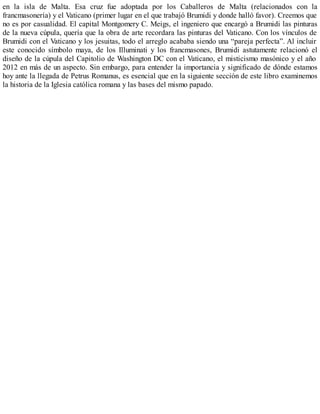 en la isla de Malta. Esa cruz fue adoptada por los Caballeros de Malta (relacionados con la
francmasonería) y el Vaticano (primer lugar en el que trabajó Brumidi y donde halló favor). Creemos que
no es por casualidad. El capital Montgomery C. Meigs, el ingeniero que encargó a Brumidi las pinturas
de la nueva cúpula, quería que la obra de arte recordara las pinturas del Vaticano. Con los vínculos de
Brumidi con el Vaticano y los jesuitas, todo el arreglo acababa siendo una “pareja perfecta”. Al incluir
este conocido símbolo maya, de los Illuminati y los francmasones, Brumidi astutamente relacionó el
diseño de la cúpula del Capitolio de Washington DC con el Vaticano, el misticismo masónico y el año
2012 en más de un aspecto. Sin embargo, para entender la importancia y significado de dónde estamos
hoy ante la llegada de Petrus Romanus, es esencial que en la siguiente sección de este libro examinemos
la historia de la Iglesia católica romana y las bases del mismo papado.
 