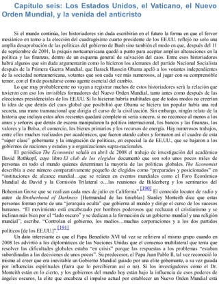 Capítulo seis: Los Estados Unidos, el Vaticano, el Nuevo
Orden Mundial, y la venida del anticristo
Si el mundo continúa, los historiadores sin duda escribirán en el futuro la forma en que el fervor
mesiánico en torno a la elección del cuadragésimo cuarto presidente de los EE.UU. reflejó no solo una
amplia desaprobación de las políticas del gobierno de Bush sino también el modo en que, después del 11
de septiembre de 2001, la psiquis norteamericana quedó a punto para aceptar amplias alteraciones en la
política y las finanzas, dentro de un esquema general de salvación del caos. Entre esos historiadores
habrá algunos que sin duda argumentarán como lo hicieron los alemanes del partido Nacional Socialista
después de la Primera Guerra Mundial, que Barack Hussein Obama apeló a los votantes independientes
de la sociedad norteamericana, votantes que son cada vez más numerosos, al jugar con su comprensible
temor, con el fin de postularse como agente esencial del cambio.
Lo que muy probablemente no vayan a registrar muchos de estos historiadores será la relación que
tuvieron con eso los invisibles formadores del Nuevo Orden Mundial, tanto antes como después de las
elecciones presidenciales de los EE.UU. Si lo hicieran habría multitudes que de todos modos no creerían
la idea de que detrás del caos global que posibilitó que Obama se hiciera tan popular había una red
secreta, una mano transnacional que dirigía el curso de la civilización. Sin embargo, ningún relato de la
historia que incluya estos años recientes quedará completo ni sería sincero, si no reconoce al menos a los
amos y señores que detrás de escena manipularon la política internacional, los bancos y las finanzas, los
valores y la Bolsa, el comercio, los bienes primarios y los recursos de energía. Hay numerosos trabajos,
entre ellos muchos realizados por académicos, que fueron atando cabos y formaron así el cuadro de esta
“súper clase” gobernante y la integración de políticas, en especial la de EE.UU., que se bajaron a los
gobiernos de naciones y estados y a organizaciones supra-nacionales.
El periódico The Economist señaló en abril de 2008 el trabajo de investigación del académico
David Rothkopf, cuyo libro El club de los elegidos documentó que son solo unos pocos miles de
personas en todo el mundo quienes determinan la mayoría de las políticas globales. The Economist
describía a este número comparativamente pequeño de elegidos como “preparados y posicionados” en
“instituciones de alcance mundial…que se reúnen en eventos mundiales como el Foro Económico
Mundial de David y la Comisión Trilateral o…las reuniones de Bilderberg y los seminarios del
Bohemian Grove que se realizan cada mes de julio en California”.
[190]
El conocido locutor de radio y
autor de Brotherhood of Darkness [Hermandad de las tinieblas] Stanley Monteith dice que estas
personas forman parte de una “jerarquía oculta” que gobierna al mundo y dirige el curso de los sucesos
humanos. “El movimiento está encabezado por hombres poderosos que rechazan el cristianismo y se
inclinan más bien por el “lado oscuro” y se dedican a la formación de un gobierno mundial y una religión
mundial”, escribe. “Controlan el gobierno, los medios…muchas corporaciones y a los dos partidos
políticos [de los EE.UU.]”.
[191]
Un dato interesante es que el Papa Benedicto XVI tal vez se refiriera al mismo grupo cuando en
2008 les advirtió a los diplomáticos de las Naciones Unidas que el consenso multilateral que tenía que
resolver las dificultades globales estaba “en crisis” porque las respuestas a los problemas “estaban
subordinadas a las decisiones de unos pocos”. Su predecesor, el Papa Juan Pablo II, tal vez reconoció lo
mismo al creer que era inevitable un Gobierno Mundial guiado por una elite gobernante, a su vez guiada
por influencias espirituales (fuera que lo percibieran así o no). Si los investigadores como el Dr.
Monteith están en lo cierto, y los gobiernos del mundo hoy están bajo la influencia de esos poderes de
ángeles oscuros, la elite que encabeza el impulso actual por establecer un Nuevo Orden Mundial está
 