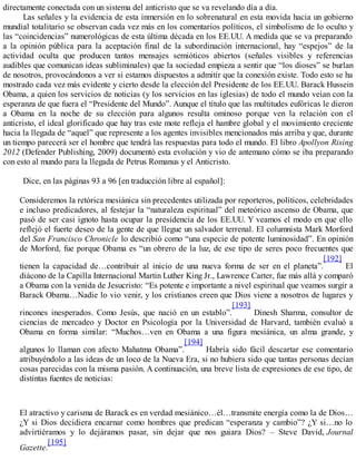 directamente conectada con un sistema del anticristo que se va revelando día a día.
Las señales y la evidencia de esta inmersión en lo sobrenatural en esta movida hacia un gobierno
mundial totalitario se observan cada vez más en los comentarios políticos, el simbolismo de lo oculto y
las “coincidencias” numerológicas de esta última década en los EE.UU. A medida que se va preparando
a la opinión pública para la aceptación final de la subordinación internacional, hay “espejos” de la
actividad oculta que producen tantos mensajes semióticos abiertos (señales visibles y referencias
audibles que comunican ideas subliminales) que la sociedad empieza a sentir que “los dioses” se burlan
de nosotros, provocándonos a ver si estamos dispuestos a admitir que la conexión existe. Todo esto se ha
mostrado cada vez más evidente y cierto desde la elección del Presidente de los EE.UU. Barack Hussein
Obama, a quien los servicios de noticias (y los servicios en las iglesias) de todo el mundo veían con la
esperanza de que fuera el “Presidente del Mundo”. Aunque el título que las multitudes eufóricas le dieron
a Obama en la noche de su elección para algunos resulta ominoso porque ven la relación con el
anticristo, el ideal glorificado que hay tras este mote refleja el hambre global y el movimiento creciente
hacia la llegada de “aquel” que represente a los agentes invisibles mencionados más arriba y que, durante
un tiempo parecerá ser el hombre que tendrá las respuestas para todo el mundo. El libro Apollyon Rising
2012 (Defender Publishing, 2009) documentó esta evolución y vio de antemano cómo se iba preparando
con esto al mundo para la llegada de Petrus Romanus y el Anticristo.
Dice, en las páginas 93 a 96 [en traducción libre al español]:
Consideremos la retórica mesiánica sin precedentes utilizada por reporteros, políticos, celebridades
e incluso predicadores, al festejar la “naturaleza espiritual” del meteórico ascenso de Obama, que
pasó de ser casi ignoto hasta ocupar la presidencia de los EE.UU. Y veamos el modo en que ello
reflejó el fuerte deseo de la gente de que llegue un salvador terrenal. El columnista Mark Morford
del San Francisco Chronicle lo describió como “una especie de potente luminosidad”. En opinión
de Morford, fue porque Obama es “un obrero de la luz, de ese tipo de seres poco frecuentes que
tienen la capacidad de…contribuir al inicio de una nueva forma de ser en el planeta”.
[192]
El
diácono de la Capilla Internacional Martin Luther King Jr., Lawrence Carter, fue más allá y comparó
a Obama con la venida de Jesucristo: “Es potente e importante a nivel espiritual que veamos surgir a
Barack Obama…Nadie lo vio venir, y los cristianos creen que Dios viene a nosotros de lugares y
rincones inesperados. Como Jesús, que nació en un establo”.
[193]
Dinesh Sharma, consultor de
ciencias de mercadeo y Doctor en Psicología por la Universidad de Harvard, también evaluó a
Obama en forma similar: “Muchos…ven en Obama a una figura mesiánica, un alma grande, y
algunos lo llaman con afecto Mahatma Obama”.
[194]
Habría sido fácil descartar ese comentario
atribuyéndolo a las ideas de un loco de la Nueva Era, si no hubiera sido que tantas personas decían
cosas parecidas con la misma pasión. A continuación, una breve lista de expresiones de ese tipo, de
distintas fuentes de noticias:
El atractivo y carisma de Barack es en verdad mesiánico…él…transmite energía como la de Dios…
¿Y si Dios decidiera encarnar como hombres que predican “esperanza y cambio”? ¿Y si…no lo
advirtiéramos y lo dejáramos pasar, sin dejar que nos guiara Dios? – Steve David, Journal
Gazette.
[195]
 