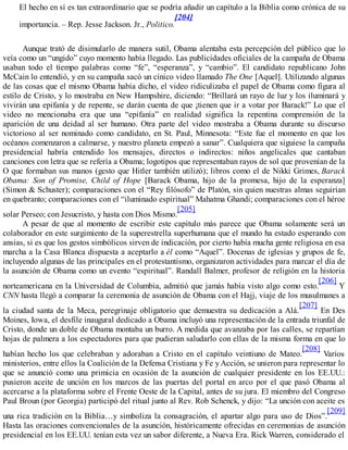 El hecho en sí es tan extraordinario que se podría añadir un capítulo a la Biblia como crónica de su
importancia. – Rep. Jesse Jackson. Jr., Politico.
[204]
Aunque trató de disimularlo de manera sutil, Obama alentaba esta percepción del público que lo
veía como un “ungido” cuyo momento había llegado. Las publicidades oficiales de la campaña de Obama
usaban todo el tiempo palabras como “fe”, “esperanza”, y “cambio”. El candidato republicano John
McCain lo entendió, y en su campaña sacó un cínico video llamado The One [Aquel]. Utilizando algunas
de las cosas que el mismo Obama había dicho, el video ridiculizaba el papel de Obama como figura al
estilo de Cristo, y lo mostraba en New Hampshire, diciendo: “Brillará un rayo de luz y los iluminará y
vivirán una epifanía y de repente, se darán cuenta de que ¡tienen que ir a votar por Barack!” Lo que el
video no mencionaba era que una “epifanía” en realidad significa la repentina comprensión de la
aparición de una deidad al ser humano. Otra parte del video mostraba a Obama durante su discurso
victorioso al ser nominado como candidato, en St. Paul, Minnesota: “Este fue el momento en que los
océanos comenzaron a calmarse, y nuestro planeta empezó a sanar”. Cualquiera que siguiese la campaña
presidencial habría entendido los mensajes, directos o indirectos: niños angelicales que cantaban
canciones con letra que se refería a Obama; logotipos que representaban rayos de sol que provenían de la
O que formaban sus manos (gesto que Hitler también utilizó); libros como el de Nikki Grimes, Barack
Obama: Son of Promise, Child of Hope [Barack Obama, hijo de la promesa, hijo de la esperanza]
(Simon & Schuster); comparaciones con el “Rey filósofo” de Platón, sin quien nuestras almas seguirían
en quebranto; comparaciones con el “iluminado espiritual” Mahatma Ghandi; comparaciones con el héroe
solar Perseo; con Jesucristo, y hasta con Dios Mismo.
[205]
A pesar de que al momento de escribir este capítulo más parece que Obama solamente será un
colaborador en este surgimiento de la superestrella superhumana que el mundo ha estado esperando con
ansias, si es que los gestos simbólicos sirven de indicación, por cierto había mucha gente religiosa en esa
marcha a la Casa Blanca dispuesta a aceptarlo a él como “Aquel”. Docenas de iglesias y grupos de fe,
incluyendo algunas de las principales en el protestantismo, organizaron actividades para marcar el día de
la asunción de Obama como un evento “espiritual”. Randall Balmer, profesor de religión en la historia
norteamericana en la Universidad de Columbia, admitió que jamás había visto algo como esto.
[206]
Y
CNN hasta llegó a comparar la ceremonia de asunción de Obama con el Hajj, viaje de los musulmanes a
la ciudad santa de la Meca, peregrinaje obligatorio que demuestra su dedicación a Alá.
[207]
En Des
Moines, Iowa, el desfile inaugural dedicado a Obama incluyó una representación de la entrada triunfal de
Cristo, donde un doble de Obama montaba un burro. A medida que avanzaba por las calles, se repartían
hojas de palmera a los espectadores para que pudieran saludarlo con ellas de la misma forma en que lo
habían hecho los que celebraban y adoraban a Cristo en el capítulo veintiuno de Mateo.
[208]
Varios
ministerios, entre ellos la Coalición de la Defensa Cristiana y Fe y Acción, se unieron para representar lo
que se anunció como una primicia en ocasión de la asunción de cualquier presidente en los EE.UU.:
pusieron aceite de unción en los marcos de las puertas del portal en arco por el que pasó Obama al
acercarse a la plataforma sobre el Frente Oeste de la Capital, antes de su jura. El miembro del Congreso
Paul Broun (por Georgia) participó del ritual junto al Rev. Rob Schenck, y dijo: “La unción con aceite es
una rica tradición en la Biblia…y simboliza la consagración, el apartar algo para uso de Dios”.
[209]
Hasta las oraciones convencionales de la asunción, históricamente ofrecidas en ceremonias de asunción
presidencial en los EE.UU. tenían esta vez un sabor diferente, a Nueva Era. Rick Warren, considerado el
 