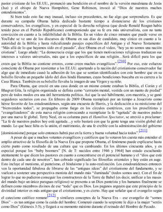 pastor cristiano de los EE.UU., pronunció una bendición en el nombre de la versión musulmana de Jesús
(Isa) y el obispo de Nueva Hampshire, Gene Robinson, invocó al “Dios de nuestros muchos
entendimientos”.
Si bien todo esto fue muy inusual, incluso sin precedentes, no fue algo que sorprendiera. Es que
durante su campaña Obama había dedicado bastante tiempo a distanciarse de los cristianos
conservadores, los evangélicos, y en especial de la derecha religiosa (que desde Ronald Reagan había
tenido peso en el Partido Republicano) contraponiendo que su fe era más universalista, con no tanta
convicción en cuanto a la infalibilidad de la Biblia. En un video de cinco minutos que puede verse en
YouTube se ve uno de los discursos de Obama en sus días de candidato, muy cínico en cuanto a la
autoridad de la Biblia y hasta ridiculizando pasajes específicos del Antiguo y el Nuevo Testamento:
“Más allá de lo que hayamos sido en el pasado”, dice Obama en el video, “hoy ya no somos una nación
cristiana”. Luego añade: “La democracia exige que los que tienen motivaciones religiosas traduzcan sus
intereses a valores universales, más que a los específicos de una religión…Será difícil para los que
creen que la Biblia no contiene errores, como creen muchos evangélicos”.
[210]
Por eso, este esfuerzo
consciente de Obama por reorientar a los EE.UU. apartando a la nación del cristianismo conservador fue
algo que de inmediato causó la adhesión de los que se sentían identificados con este hombre que en su
bolsillo llevaba un pequeño ídolo del dios hindú Hanuman, cuyas bendiciones buscaba en su carrera a la
Casa Blanca. También en su bolsillo llevaba la imagen de una Virgen y su niño.
Para Obama, que creció en una casa donde en un mismo estante estaban la Biblia, el Corán y el
Bhagvat Gita, la religión organizada se definía como “cerrazón mental, vestida con un manto de piedad”
pero de todos modos era una útil herramienta política. Así que la usó hábilmente, con maestría, y se ganó
seguidores sectarios con eso. En febrero de 2009 Obama reemplazó por un tiempo a Jesucristo como
héroe favorito de los estadounidenses, según una encuesta de Harris, y la dedicación a su misticismo del
“bienvenidos todos”, se propagaba como fuego en los círculos esotéricos, con los proselitistas y
“evangelizadores” de esta nueva religión convocando a reemplazar la fe “agotada” de nuestros padres
por una nueva fe global. Terry Neal, en su columna para el Hamilton Spectator, se atrevió a proclamar:
“La fe de nuestros padres hoy está agotada…y solo bastará con que la gente tenga una visión global del
mundo. Lo que hace falta es la unión, el matrimonio, de una fe creíble con la administración del gobierno
[dominionismo] porque solo entonces habrá paz en la tierra y buena voluntad hacia todos”.
[211]
A pesar de que a muchos votantes evangélicos y católicos que lo votaron les cuesta más entender el
amplio atractivo de la filosofía de la Nueva Era que propone Obama, el fenómeno puede explicarse hasta
cierto punto como resultado de una cultura que va cambiando. En los últimos cincuenta años, y en
especial porque los “baby boomers” [N. de T: nacidos entre 1946 y 1964] han estado escuchando
atentamente lo que dicen los pastores en cuanto a concentrarse en el potencial humano y el “dios que está
dentro de cada uno de nosotros”, han cobrado significado las filosofías orientales y hoy están en auge.
Esto incluye al monismo, al panteísmo, el hinduismo y la auto-realización. Los estadounidenses entonces
ven la oportunidad fabulosa de librarse de las “antiguas ideas” del cristianismo del fundamento, y se
vuelcan a sostener una perspectiva monista del mundo más “iluminada” (todos somos uno). Con el fin de
lograr lo que no pudieron conseguir los constructores de la Torre de Babel (es decir, unificar a las masas
del mundo bajo un único paraguas religioso) se presenta a un Dios panteísta y los humanos finalmente se
definen como miembros divinos de ese “todo” que es Dios. Los paganos arguyen que este principio de la
divinidad interior es más antiguo que el cristianismo, y es cierto. Hay que señalar que el evangelio según
el catecismo católico romano
[212]
y similares conceptos de la Nueva Era – ese evangelio de “somos
Dios” – es tan antiguo como la caída del hombre. Comenzó cuando la serpiente le dijo a la mujer “seréis
como Dios” (Génesis 3:5), y llegará a su momento máximo durante el reinado del Hombre de Pecado.
 