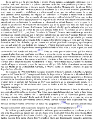 En su carrera por la elección hasta el mismo Obama parecía secretamente sintonizado con el
esotérico “anticristo” apuntalando a quienes apoyaban su destino como presidente y dios-rey. Como
ejemplo extraordinario tenemos el discurso que dio Obama en Berlín, Alemania, el 24 de julio de 2008, y
titulado “El mundo es uno”. No fuimos pocos los estudiantes de la historia del ocultismo que notamos y
observamos con atención el simbolismo y la ubicación del hecho y por eso incluso algunos de los que
hasta entonces habían rechazado las etiquetas de “anticristo” se volcaron a reconsiderar su postura
respecto de Obama. Entre ellos se contaba el conocido autor católico Michael O’Brien, cuyo nombre
adquirió resonancia por su apocalíptica novela El padre Elías. O’Brien había recibido muchas cartas y
mensajes de correo electrónico de suscriptores y visitantes de su sitio de Internet, con la pregunta de si
Obama era el anticristo. Al principio O’Brien escribía que no era posible que fuera así. Pero luego un
amigo que había visto el discurso de Obama en Berlín lo llamó y le dijo que la audiencia había quedado
fascinada, y afirmó que un locutor de una radio alemana había dicho: “Acabamos de oír al próximo
presidente de los EE.UU.….y al futuro Presidente del Mundo”. Para ese momento Obama ya transmitía
una imagen de inusual semejanza con el personaje del anticristo de su novela. Y después de mirar varias
veces ese discurso de Berlín O’Brien emitió un comunicado de prensa en el que admitía que, aunque
dudaba que Obama fuera el gobernante de la profecía de los últimos tiempos, sí creía que “era portador
de un virus moral fatal, de hecho, algo así como un anti apóstol que difundía conceptos y agendas que no
solo son del anticristo sino también anti-humanas”. O’Brien finalmente admitió que Obama podía ser
parte instrumental de la llegada de ese temido período de la Gran Tribulación y, lo que es peor, que en él
se observaba “del espíritu del anticristo”.
[213]
Como es cierto que cualquier evento político público
requiere de planificación y significado simbólico, la ubicación elegida para que Obama diera su discurso
de Berlín, frente a la Columna de la Victoria de esa ciudad, contribuyó a las conclusiones de O’Brien. El
lugar resultaba ofensivo a los alemanes instruidos, y también a los cristianos y judíos, debido a sus
vínculos con el anticristo moderno Adolf Hitler y los nazis. Pero de todos modos, y como cosa bastante
extraña, el lugar era adecuado porque fue exactamente allí que Hitler había planeado entronizarse como
Rey del Mundo en la Welthauptstadt Germana, o “Nueva capital del mundo”, después de ganar la
Segunda Guerra Mundial.
En la década de 1930 Hitler había encargado el diseño de la nueva capital a Albert Speer, “primer
arquitecto del Tercer Reich”. Como parte del diseño, la Siegessäule, o Columna de la Victoria de Berlín,
un monumento de 69 mt. de altura coronada con una figura alada dorada que representaba a Borrusia,
personificación femenina de Prusia y Victoria, diosa del culto a la victoria militar, se mudó de su lugar
original frente al edificio del Reichstag en 1939 para reubicarla en su emplazamiento actual, en el
Tiergarten, un parque de 200 hectáreas en el centro de Berlín. Y allí fue, frente al símbolo nazi, que
Obama dio su discurso.
Rainer Brüderle, líder delegado del partido político liberal Demócratas Libres de Alemania, se
quejó ante el periódico Bild am Sonntag: “Fue Hitler quien mudó la Siegessäule de Berlín al lugar donde
está hoy. Lo veía como símbolo de la superioridad alemana y de las victoriosas guerras contra
Dinamarca, Austria y Francia”. En la mente de Brüederle esto representaba una pregunta muy seria en
cuanto a “si aconsejaron correctamente a Barack Obama sobre la elección de la Siegessäule como lugar
para dar un discurso sobre su visión de un mundo más cooperativo”.
[214]
Otro político alemán llamado
Andreas Schockenhoff también se mostró molesto y dijo: “Es un símbolo problemático”.
[215]
Es evidente que no le pareció problemático a Obama, quien estuvo delante de la columna y saludó
a la gente de Alemania de manera muy similar a la que solía elegir Adolf Hitler. Fue escalofriante. Hubo
miles de personas que le devolvieron el saludo, algo que viola la ley alemana. Al termina su discurso
frente a la diosa de la guerra Obama dijo: “Mirando al futuro, con determinación en nuestros corazones,
 