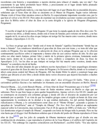 recordemos esta historia y respondamos a nuestro destino para rehacer el mundo, una vez más”. Fue
exactamente lo que había prometido hacer Hitler, y precisamente en el lugar donde había planeado
patentarlo en la memoria de todos.
De mayor significado todavía, y no muy lejos del lugar en el que Obama dio su encendido discurso,
señalamos que el Gran Altar de Zeus se encuentra en el Museo de Pérgamo. Según varios informes
Obama visitó el Gran Altar mientras estuvo en Berlín. Es especialmente importante recordar esto, por lo
que hizo al volver a los EE.UU. Pero antes de examinar sus reveladoras acciones veamos con atención lo
que dice la Biblia sobre el altar de Zeus en la carta dirigida a la iglesia de Pérgamo (Pergamum,
Pergamon):
Y escribe al ángel de la iglesia en Pérgamo: El que tiene la espada aguda de dos filos dice esto: Yo
conozco tus obras, y dónde moras, donde está el trono de Satanás; pero retienes mi nombre, y no has
negado mi fe, ni aun en los días en que Antipas mi testigo fiel fue muerto entre vosotros, donde mora
Satanás. (Apocalipsis 2.12-13).
La frase en griego que dice “donde está el trono de Satanás” significa literalmente “donde hay un
trono a Satanás”. Los estudiosos identifican el gran altar de Zeus con este trono, y se trata del altar que
estaba en Pérgamo. Era tan importante la adoración de Zeus en la antigua Pérgamo que se le ofrecían
continuamente sacrificios sobre el imponente y famoso altar de casi catorce metros de alto. Se dice que
sobre ese altar murió Antipas, primer líder y mártir de la primera iglesia cristiana, lentamente asado
hasta morir, dentro de la estatua de un buey o toro, símbolo y compañero de Zeus. La frase de
Apocalipsis 2:13, “en los días en que Antipas mi testigo fiel fue muerto entre vosotros, donde mora
Satanás” se considera cita de tal hecho.
Unos dos mil años después de que se hubiera escrito Apocalipsis 2:13 unos arqueólogos alemanes
sacaron el gran altar de Zeus de entre las ruinas de Pérgamo y lo llevaron a Berlín, donde se lo restauró y
ubicó como pieza central del Museo de Pérgamo. Allí fue donde Hitler lo adoró y construyó luego una
réplica que ubicaría al aire libre y desde donde daría varios discursos que dejaron fascinados a muchos
alemanes.
“Hagamos fast forward unos setenta y cinco años”, dice el blogger El Gallo. “Otro joven y
carismático político fascina a las multitudes en Alemania con un encendido discurso en Berlín. Barack
Hussein Obama… [y] ¿visitó Barack Obama…el Gran Altar de Zeus? Presumimos que sí lo hizo”.
[216]
Si Obama recibió inspiración del trono de Satán mientras estuvo en Berlín es algo que no
sabremos. Pero lo que hizo luego es para quedar boquiabiertos. Apenas volvió a los EE.UU. mandó que
se construyera un escenario con columnas griegas y desde allí dio el discurso de aceptación por ser
nominado por su partido. Y en vista de que los templos griegos como el erigido en honor de Zeus eran
supuestamente la residencia de la deidad a la que estaban dedicados, los del partido Republicano
ridiculizaron a Obama, y lo caricaturizaron como Zeus en el “Monte Olimpo”, acusando a quienes le
apoyaban de “arrodillarse” ante el “Templo de Obama”. The New York Post publicó un suplemento
especial sobre la Convención, muy esclarecedor. Fue el 28 de agosto de 2008 y el título era: “¡Oh Dios!
Los demócratas erigen el templo de Obama”, ocupando con letras de bloque toda la portada. Pero no fue
sino hasta que el blogger Joel Richardson señalara que el diseño del podio de Obama reproducía el Gran
altar de Zeus
[217]
que los jefes de campaña de Obama intentaron explicar que el diseño era una
combinación de elementos, y que reproducía el pórtico de la Casa Blanca y el edificio del Capitolio de
los EE.UU. “Sin embargo los expertos coincidieron con Richardson”, escribió Gallo. “Era una réplica
 