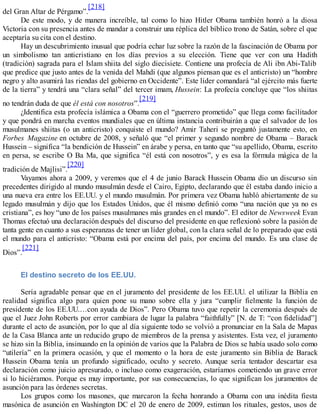 del Gran Altar de Pérgamo”.
[218]
De este modo, y de manera increíble, tal como lo hizo Hitler Obama también honró a la diosa
Victoria con su presencia antes de mandar a construir una réplica del bíblico trono de Satán, sobre el que
aceptaría su cita con el destino.
Hay un descubrimiento inusual que podría echar luz sobre la razón de la fascinación de Obama por
un simbolismo tan anticristiano en los días previos a su elección. Tiene que ver con una Hadith
(tradición) sagrada para el Islam shiita del siglo diecisiete. Contiene una profecía de Ali ibn Abi-Talib
que predice que justo antes de la venida del Mahdi (que algunos piensan que es el anticristo) un “hombre
negro y alto asumirá las riendas del gobierno en Occidente”. Este líder comandará “al ejército más fuerte
de la tierra” y tendrá una “clara señal” del tercer imam, Hussein: La profecía concluye que “los shiitas
no tendrán duda de que él está con nosotros”.
[219]
¿Identifica esta profecía islámica a Obama con el “guerrero prometido” que llega como facilitador
y que pondrá en marcha eventos mundiales que en última instancia contribuirán a que el salvador de los
musulmanes shiitas (o un anticristo) conquiste el mundo? Amir Taheri se preguntó justamente esto, en
Forbes Magazine en octubre de 2008, y señaló que “el primer y segundo nombre de Obama – Barack
Hussein – significa “la bendición de Hussein” en árabe y persa, en tanto que “su apellido, Obama, escrito
en persa, se escribe O Ba Ma, que significa “él está con nosotros”, y es esa la fórmula mágica de la
tradición de Majlisi”.
[220]
Vayamos ahora a 2009, y veremos que el 4 de junio Barack Hussein Obama dio un discurso sin
precedentes dirigido al mundo musulmán desde el Cairo, Egipto, declarando que él estaba dando inicio a
una nueva era entre los EE.UU. y el mundo musulmán. Por primera vez Obama habló abiertamente de su
legado musulmán y dijo que los Estados Unidos, que él mismo definió como “una nación que ya no es
cristiana”, es hoy “uno de los países musulmanes más grandes en el mundo”. El editor de Newsweek Evan
Thomas efectuó una declaración después del discurso del presidente en que reflexionó sobre la pasión de
tanta gente en cuanto a sus esperanzas de tener un líder global, con la clara señal de lo preparado que está
el mundo para el anticristo: “Obama está por encima del país, por encima del mundo. Es una clase de
Dios”.
[221]
El destino secreto de los EE.UU.
Sería agradable pensar que en el juramento del presidente de los EE.UU. el utilizar la Biblia en
realidad significa algo para quien pone su mano sobre ella y jura “cumplir fielmente la función de
presidente de los EE.UU.…con ayuda de Dios”. Pero Obama tuvo que repetir la ceremonia después de
que el Juez John Roberts por error cambiara de lugar la palabra “faithfully” [N. de T: “con fidelidad”]
durante el acto de asunción, por lo que al día siguiente todo se volvió a pronunciar en la Sala de Mapas
de la Casa Blanca ante un reducido grupo de miembros de la prensa y asistentes. Esta vez, el juramento
se hizo sin la Biblia, insinuando en la opinión de varios que la Palabra de Dios se había usado solo como
“utilería” en la primera ocasión, y que el momento o la hora de este juramento sin Biblia de Barack
Hussein Obama tenía un profundo significado, oculto y secreto. Aunque sería tentador descartar esa
declaración como juicio apresurado, o incluso como exageración, estaríamos cometiendo un grave error
si lo hiciéramos. Porque es muy importante, por sus consecuencias, lo que significan los juramentos de
asunción para las órdenes secretas.
Los grupos como los masones, que marcaron la fecha honrando a Obama con una inédita fiesta
masónica de asunción en Washington DC el 20 de enero de 2009, estiman los rituales, gestos, usos de
 