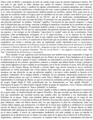 libros como la Biblia y juramentos de jefes de estado como cosas de enorme importancia mística. Por
eso todo lo que hacen se debe efectuar por medio de rituales, iniciaciones e invocaciones ya
establecidas. El poder etéreo, y también los agentes sobrenaturales, se pueden manipular, atar y desatar,
para hacer efectivas las maldiciones o bendiciones del caso, como resultado de un juramento correcto. Y
si se viola un juramento, las repercusiones también pueden ser terribles, opinan. Pero como esto no es
algo que los ocultistas tomen a la ligera, para los miembros de las artes ocultas, sería difícil creer que el
juramento de asunción del presidente de los EE.UU., una de las tradiciones estadounidenses más
valoradas, pudiera salir mal con tanta facilidad. El principio de este juramento “Juro solemnemente” es
una petición espiritual. La palabra “solemne” significa “invocación de una sanción religiosa” o ruego
ante la deidad para que sea testigo, sancione y bendiga la naturaleza vinculante de la ceremonia en que se
jura cumplir con la obligación. El juramento también vincula a la persona ante “Dios” para que cumpla
con fidelidad un pacto. De allí que los representantes del gobierno efectúan un juramento antes de asumir
sus puestos, y los testigos en los tribunales “juran decir la verdad” antes de dar su testimonio. Estos
principios están profundamente arraigados en la fe judeo-cristiana, y en la mayoría de las demás
religiones. Y aunque no hay forma de saber lo que significa para Obama en lo profundo este juramento
como presidente, o si el error y la repetición no fueron más que un accidente, hubo quienes consideraron
sospechoso este hecho y piensan que tiene un significado oculto importante como si representara
simbólicamente ese momento en la historia en que los Estados Unidos pasaron de aferrarse a la Biblia
a sostener el Destino Secreto de los EE.UU., momento en que los masones creen que lo que se perdió
en la Atlántida (que los griegos llamaban “Era de oro de Osiris” y los egipcios conocían como “Zep
Tepi”) finalmente ha de buscarse y conseguirse.
Para entender lo que significan estas declaraciones uno también tiene que comprender el lugar de
los EE.UU. en la historia, un lugar designado por los Padres de la patria. Estos fundadores de la nación
se dedicaron con afán a apartar al nuevo continente en concordancia con un plan atlante que ocultaron
cuidadosamente de los colonos, agricultores, tenderos y soldados que habían hecho el largo y peligroso
viaje desde Inglaterra al nuevo mundo en sus barquitos con el fin de colonizar el oeste. Para ello hay que
centrarse en Sir Francis Bacon, un filósofo y escritor inglés cuya novela rosacruz La nueva Atlántida
(publicada en 1624) presentaba una visión utópica bien específica que para las sociedades secretas
europeas era una obsesión, en que un gobierno mundial y un nuevo orden mundial se basaría en la
grandeza “iluminada” de la antigua Atlantis o Atlántida. En ese momento, intelectuales poderosos pero
secretos habían puesto sus ojos en América como Nuevo Mundo en el que podía implementarse sin
impedimentos la estrategia de Bacon, ya que no existían las realidades políticas que reinaban en su país
de origen. Según Manly P. Hall (considerado por los francmasones su “más grande filósofo”, y
francmasón de grado 33), Bacon había logrado formar un grupo de seguidores, ricos y fuertes, dedicados
como él a la tarea de construir la “Nueva Atlántida” en América.
Bacon vio muy pronto que aquí en el nuevo mundo se daba el entorno adecuado para la concreción
de su gran sueño, el establecimiento del imperio filosófico. Hay que recordar que Bacon no estaba solo
sino que encabezaba una sociedad secreta que contaba entre sus miembros a los intelectuales más
brillantes de su época. Todos estos hombres habían jurado trabajar en común por la causa de una
democracia mundial. La sociedad de Bacon de filósofos desconocidos incluía a hombres de alto rango y
gran influencia. Junto con Bacon fueron ellos los que ingeniaron el plan de colonización. Entre los
colonos había algunos que pertenecían a la Orden de la Gesta [que ayudaron a establecer] la sociedad
secreta de Bacon [en] Norteamérica antes de mediados del siglo XVII. El mismo Bacon ya había
abandonado toda esperanza de concretar su sueño en su propio país y concentró su atención en plantarlo
en el nuevo mundo. A través de representantes nombrados con todo cuidado se puso en marcha la
maquinaria de la democracia por lo menos cien años antes de la época de la Guerra de la Revolución…
Alquimistas, cabalistas, místicos y rosacruces se contaron entre los incisivos instrumentos del plan de
 