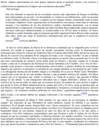 Bacon. Algunos representantes de estos grupos migraron desde el principio mismo a las colonias y
establecieron su organización en lugares que consideraron adecuados.
[222]
Hall prosigue:
Para este momento la mayoría de las sociedades secretas más importantes de Europa se hallaban
bien representadas en este país. Las hermandades se reunían en sus habitaciones, sobre las posadas
u otros edificios públicos similares, y seguían con sus antiguos rituales, exactamente como se hacía
en Europa e Inglaterra. Estas organizaciones en Norteamérica eran anexas, ramas bajo la soberanía
europea, y los miembros de los dos hemisferios estaban vinculados fuertemente, con el mismo
entendimiento y comprensión. El programa que había diseñado Bacon funcionaba según lo planeado.
Sin hacer ruido pero industriosamente, se acondicionaba a los EE.UU. para su destino…la Nueva
Atlántida se estaba formando según el programa que había ingeniado Francis Bacon ciento cincuenta
años antes. Tenía que surgir la democracia norteamericana para que se cumpliera el programa
mundial.
[223]
(cursivas añadidas)
Si bien la visión utópica de Bacon de la democracia iluminada que se imaginaba para la Nueva
Atlántida era común al esquema social de muchas sociedades secretas como la francmasonería
norteamericana y hasta los colonos de Jamestown bajo el Capitán John Smith, había otra de las obras de
Bacon, De sapientia (La sabiduría de los antiguos) revelada a este “colegio invisible” en que se hallaba
la sabiduría oculta, la filosofía y hasta la teología que guiaría su misión. Bacon pensaba que la raíz del
más puro conocimiento de misterio existía desde antes de Homero y Hesíodo, cuando en el pasado
remoto y antes de la corrupción del helenismo los dioses habitaban con el hombre, en la “Era de Oro”,
guiando como pastores a personas cuidadosamente seleccionadas, a quienes dotaban de conocimiento
empírico del espíritu y la naturaleza. La pérdida de esta antigua sabiduría se dio después de una “caída”
y la subsiguiente destrucción del hombre antiguo y la Atlántida. En su cita de Walter Leslie Wilmshurst
(considerado como uno de los más grandes masones y más profundos místicos del mundo), Jim Marrs
explica que en la masonería esta “caída” es distinta a la “caída de la gracia” que presenta la Biblia
porque no fue debido “a una transgresión individual sino a ‘alguna debilidad o defecto en el alma
colectiva de la raza de Adán’ de modo que 'en consejos divinos’ [el panteón de seres divinos o ángeles
que desde la Torre de Babel administrarían los asuntos del cielo y la tierra, como ya dijimos antes en
este libro] se decidió que ‘había que redimir a la humanidad y restaurarla a su estado de pureza’, proceso
que requería… de ‘asistencia científica calificada’ de ‘esos dioses’ y guardianes angélicos de la raza que
había errado, y de quienes hablan las antiguas tradiciones y los escritos sagrados”
[224]
(paréntesis
añadidos).
En una conferencia de Manly P. Hall, titulada “Lo que espera de sus discípulos la sabiduría
antigua” nos enteramos de que Wilmshurst no usaba metáforas cuando les hablaba a sus alumnos
masónicos. En el pasado remoto, destaca Hall, estos “dioses instructores” de veras caminaban con los
hombres “y mientras los instructores de los planos invisibles de la Naturaleza todavía se afanaban con la
humanidad infante de este planeta, eligieron de entre los hijos de los hombres a los más sabios y
verdaderos. Con ellos trabajaron, preparándoles para que llevaran a cabo el trabajo de los dioses
después de que las jerarquías espirituales se hubieran retirado a los mundos invisibles. Con estos hijos
especialmente ordenados e iluminados [los antepasados atlantes de los masones] dejaron las claves de su
gran sabiduría, que era el conocimiento del bien y del mal. A estos ungidos y nombrados los ordenaron
para que fueran sacerdotes o mediadores entre ellos (los dioses) y…la humanidad [para desarrollar] lo
 