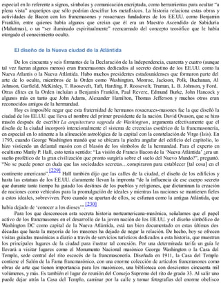 especial en lo referente a signos, símbolos y comunicación encriptada, como herramientas para ocultar “a
plena vista” arquetipos que sólo podrían descifrar los metafísicos. La historia relaciona estas obras y
actividades de Bacon con los francmasones y rosacruces fundadores de los EE.UU. como Benjamin
Franklin, entre quienes había algunos que creían que él era un Maestro Ascendido de Sabiduría
(Mahatmas), o un “ser iluminado espiritualmente” reencarnado del concepto teosófico que le había
otorgado el conocimiento oculto.
El diseño de la Nueva ciudad de la Atlántida
De los cincuenta y seis firmantes de la Declaración de la Independencia, cuarenta y cuatro (aunque
tal vez fueran algunos menos) eran francmasones dedicados al secreto destino de los EE.UU. como la
Nueva Atlantis o la Nueva Atlántida. Hubo muchos presidentes estadounidenses que formaron parte del
arte de lo oculto, miembros de la Orden como Washington, Monroe, Jackson, Polk, Buchanan, Al
Johnson, Garfield, McKinley, T. Roosevelt, Taft, Harding, F. Roosevelt, Truman, L. B. Johnson, y Ford.
Otras élites en la Orden incluían a Benjamin Franklin, Paul Revere, Edmund Burke, John Hancock y
algunos más en tanto que John Adams, Alexander Hamilton, Thomas Jefferson y muchos otros eran
reconocidos amigos de la hermandad.
Hoy es imposible negar que esta fraternidad de hermanos rosacruces-masones fue la que diseñó la
ciudad de los EE.UU. que lleva el nombre del primer presidente de la nación. David Ovason, que se hizo
masón después de escribir La arquitectura sagrada de Washington , argumenta efectivamente que el
diseño de la ciudad incorporó intencionalmente el sistema de creencias esotérico de la francmasonería,
en especial en lo atinente a la alineación astrológica de la capital con la constelación de Virgo (Isis). En
1793, cuando George Washington mandó que se ubicara la piedra angular del edificio del capitolio, lo
hizo vistiendo un delantal masón con el blasón de los símbolos de la hermandad. Para el experto en
ocultismo Manly P. Hall, esto tenía sentido: “La visión de Francis Bacon de la ‘Nueva Atlántida’ ¿era un
sueño profético de la gran civilización que pronto surgiría sobre el suelo del Nuevo Mundo?”, preguntó.
“No se puede poner en duda que las sociedades secretas…conspiraron para establecer [tal cosa] en el
continente americano”.
[229]
Hall también dijo que las calles de la ciudad, el diseño de los edificios y
hasta las estatuas de los EE.UU. claramente llevan la impronta “de la influencia de ese cuerpo secreto
que durante tanto tiempo ha guiado los destinos de los pueblos y religiones, que dictaminan la creación
de naciones como vehículos para la promulgación de ideales y mientras las naciones se mantienen fieles
a estos ideales, sobreviven. Pero cuando se apartan de ellos, se esfuman como la antigua Atlántida, que
había dejado de ‘conocer a los dioses’”.
[230]
Para los que desconocen esta secreta historia norteamericana-masónica, señalamos que el papel
activo de los francmasones en el desarrollo de la joven nación de los EE.UU. y el diseño simbólico de
Washington DC como capital de la Nueva Atlántida, está tan bien documentado en estas últimas dos
décadas que hasta la mayoría de los masones ha dejado de negar la relación. De hecho, hoy se ofrecen
visitas guiadas masónicas a diario a través de servicios turísticos dedicados a esta historia, que muestran
los principales lugares de la ciudad para ilustrar tal conexión. Por una determinada tarifa un guía le
llevará a visitar lugares como el Monumento Nacional masónico George Washington o la Casa del
Templo, sede central del rito escocés de la francmasonería. Diseñada en 1911, la Casa del Templo
contiene el Salón de la Fama francmasónico, con una enorme colección de artículos francmasones como
obras de arte que tienen importancia para los masónicos, una biblioteca con doscientos cincuenta mil
volúmenes, y más. Es también el lugar de reunión del Consejo Supremo del rito de grado 33. Al salir uno
puede dejar atrás la Casa del Templo, caminar por la calle y tomar fotografías del enorme obelisco
 