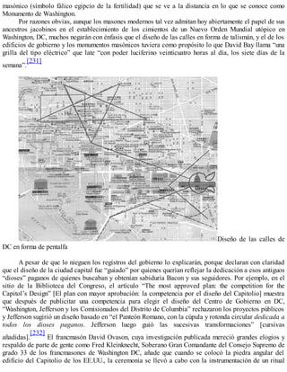 masónico (símbolo fálico egipcio de la fertilidad) que se ve a la distancia en lo que se conoce como
Monumento de Washington.
Por razones obvias, aunque los masones modernos tal vez admitan hoy abiertamente el papel de sus
ancestros jacobinos en el establecimiento de los cimientos de un Nuevo Orden Mundial utópico en
Washington, DC, muchos negarán con énfasis que el diseño de las calles en forma de talismán, y el de los
edificios de gobierno y los monumentos masónicos tuviera como propósito lo que David Bay llama “una
grilla del tipo eléctrico” que late “con poder luciferino veinticuatro horas al día, los siete días de la
semana”.
[231]
Diseño de las calles de
DC en forma de pentalfa
A pesar de que lo nieguen los registros del gobierno lo explicarán, porque declaran con claridad
que el diseño de la ciudad capital fue “guiado” por quienes querían reflejar la dedicación a esos antiguos
“dioses” paganos de quienes buscaban y obtenían sabiduría Bacon y sus seguidores. Por ejemplo, en el
sitio de la Biblioteca del Congreso, el artículo “The most approved plan: the competition for the
Capitol’s Design” [El plan con mayor aprobación: la competencia por el diseño del Capitolio] muestra
que después de publicitar una competencia para elegir el diseño del Centro de Gobierno en DC,
“Washington, Jefferson y los Comisionados del Distrito de Columbia” rechazaron los proyectos públicos
y Jefferson sugirió un diseño basado en “el Panteón Romano, con la cúpula y rotonda circular dedicada a
todos los dioses paganos. Jefferson luego guió las sucesivas transformaciones” [cursivas
añadidas].
[232]
El francmasón David Ovason, cuya investigación publicada mereció grandes elogios y
respaldo de parte de gente como Fred Kleinknecht, Soberano Gran Comandante del Consejo Supremo de
grado 33 de los francmasones de Washington DC, añade que cuando se colocó la piedra angular del
edificio del Capitolio de los EE.UU., la ceremonia se llevó a cabo con la instrumentación de un ritual
 