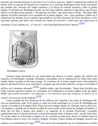 masónico que buscaba procurar la aprobación de los dioses paganos. Según lo registran dos paneles de
bronce sobre las puertas del Senado en el Capitolio, se ve a George Washington de pie frente a un masón
que sostiene dos versiones del cuadro masónico y él utiliza un cucharín masónico, sobre la piedra
angular. El delantal que Washington llevaba ese día tiene símbolos masónicos específicos, que Ovason
explica se diseñaron para agradar a “las agencias invisibles” que observaban el hecho. “Sin duda, hubo
agencias invisibles presentes en la ceremonia de la piedra angular”, dice, “pero quedaron visibles en el
simbolismo del delantal. El ojo radiante representaba la invisible presencia del Gran Arquitecto, el Ser
Espiritual supremo que había sido invitado por medio de oraciones y ritual, para que supervisara la
ceremonia. El ojo radiante era…el “ojo-sol”, o Sol Espiritual [Horus/Osiris/Apolo].”
[233]
Washington’s apron
Ovanson luego documenta de qué modo había que dedicar la piedra angular del edificio del
Capitolio en determinado momento astrológico relacionado con la constelación de Virgo (Isis) justo
cuando Júpiter ascendía en Escorpio porque “la ceremonia de la piedra angular tenía como propósito
ganar la aprobación de los seres espirituales y asegurar que estuvieran conformes con que se levantaba el
edificio en el momento adecuado”.
[234]
También añade, más directamente: “Quien haya decidido que
Virgo estuviera operativa durante las ceremonias de la fundación y la piedra angular, tiene que haber
sabido que estaban invitando a un arquetipo, o ser espiritual, para que dirigiera el destino de la
ciudad” (cursivas en el texto original).
[235]
Como resultado de esta alineación de los edificios del Capitolio y las calles de Washington DC
con esa constelación, cada 10 de agosto se repite un evento astrológico en el cielo de Washington que
vincula a la ciudad con la pagana diosa Virgo, que en el antiguo Egipto era conocida como la diosa Isis.
“Al atardecer, a medida que la dorada luz pinta de color rosado y polvoriento las fachadas de ladrillo, el
brillo del sol flota a apenas unos grados a la izquierda de la Avenida Pensilvania, avanzando
gradualmente hacia la derecha hasta que se pone directamente sobre la famosa calle”, escribe Julie Duin.
“Si no hay nubes en el horizonte se pueden ver tres estrellas en línea recta, desde el Capitolio hacia la
Casa Blanca, hacia el oeste. Las estrellas, Regulus, Arcturus y Spica, forman un triángulo isósceles que
enmarca a la constelación de Virgo”.
[236]
Este misticismo incorporado por los francmasones al diseño
 