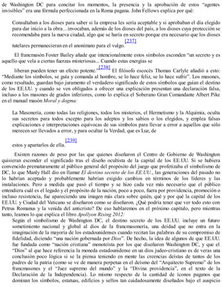 de Washington DC para concitar los momentos, la presencia y la aprobación de estos “agentes
invisibles” era una fórmula perfeccionada en la Roma pagana. John Fellows explica por qué:
Consultaban a los dioses para saber si la empresa les sería aceptable y si aprobaban el día elegido
para dar inicio a la obra…invocaban, además de los dioses del país, a los dioses cuya protección se
recomendaba para la nueva ciudad, algo que se haría en secreto porque era necesario que los dioses
tutelares permanecieran en el anonimato para el vulgo.
[237]
El francmasón Foster Bailey añade que intencionalmente estos símbolos esconden “un secreto y es
aquello que vela a ciertas fuerzas misteriosas... Cuando estas energías se
liberan pueden tener un efecto potente.”
[238]
El filósofo escocés Thomas Carlyle añadió a esto:
“Mediante los símbolos, se guía y comanda al hombre, se lo hace feliz, se lo hace sufrir”. Los masones,
como resultado, guardan bajo juramento el verdadero significado de estos símbolos que guían el destino
de los EE.UU. y cuando se ven obligados a ofrecer una explicación presentan una declaración falsa,
incluso a los masones de grados inferiores, como lo explica el Soberano Gran Comandante Albert Pike
en el manual masón Moral y dogma:
La Masonería, como todas las religiones, todos los misterios, el Hermetismo y la Alquimia, oculta
sus secretos para todos excepto para los adeptos y los sabios o los elegidos, y emplea falsas
explicaciones e interpretaciones equívocas de sus símbolos para llevar a error a aquellos que sólo
merecen ser llevados a error, y para ocultar la Verdad, que es Luz, de
estos y apartarlos de ella.
[239]
Existen razones de peso por las que quienes diseñaron el Centro de Gobierno de Washington
quisieran esconder el significado tras el diseño ocultista de la capital de los EE.UU. Si se hubiera
convencido prematuramente al público general del propósito del juego que profetizaba el simbolismo de
DC, lo que Manly Hall dio en llamar El destino secreto de los EE.UU., las generaciones del pasado no
lo habrían aceptado y probablemente habrían exigido cambios en términos de los líderes y las
instalaciones. Pero a medida que pasó el tiempo y se hizo cada vez más necesario que el público
entendiera cuál es el legado y el propósito de la nación, poco a poco, fuera por providencia, promoción o
incluso resistencia, fue apareciendo una imagen más clara sobre quién, qué y por qué la capital de los
EE.UU. y Ciudad del Vaticano se diseñaron como se diseñaron. ¿Qué podría tener que ver todo esto con
Petrus Romanus y la venida del anticristo? De eso hablaremos en el próximo capítulo, pero mientras
tanto, leamos lo que explica el libro Apollyon Rising 2012:
Según el simbolismo de Washington DC, el destino secreto de los EE.UU. incluye un futuro
sometimiento nacional y global al dios de la francmasonería, una deidad que no entra en la
imaginación de la mayoría de los estadounidenses cuando recitan las palabras de su compromiso de
fidelidad, diciendo “una nación gobernada por Dios”. De hecho, la idea de algunos de que EE.UU.
fue fundada como “nación cristiana” monoteísta por los que diseñaron Washington DC, y que el
“Dios” al que hace referencia la moneda estadounidense en un dios judeo-cristiano es de veras una
conclusión poco lógica si se la piensa teniendo en mente las creencias deístas de tantos de los
padres de la patria (como se ve de manera perpetua en el deísmo del “Arquitecto Supremo” de los
francmasones y el “Juez supremo del mundo” y la “Divina providencia”, en el texto de la
Declaración de la Independencia). Lo mismo respecto de la cantidad de íconos paganos que
dominan los símbolos, estatuas, edificios y sellos tan cuidadosamente diseñados bajo el auspicio
 