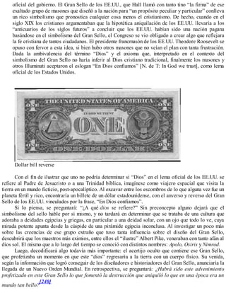 oficial del gobierno. El Gran Sello de los EE.UU., que Hall llamó con tanto tino “la firma” de ese
exaltado grupo de masones que diseñó a la nación para “un propósito peculiar y particular” conlleva
un rico simbolismo que pronostica cualquier cosa menos el cristianismo. De hecho, cuando en el
siglo XIX los cristianos argumentaban que la hipotética aniquilación de los EE.UU. llevaría a los
“anticuarios de los siglos futuros” a concluir que los EE.UU. habían sido una nación pagana
basándose en el simbolismo del Gran Sello, el Congreso se vio obligado a crear algo que reflejara
la fe cristiana de tantos ciudadanos. El presidente francmasón de los EE.UU. Theodore Roosevelt se
opuso con fervor a esta idea, si bien hubo otros masones que no veían el plan con tanta frustración.
Dada la ambivalencia del término “Dios” y el axioma que, interpretado en el contexto del
simbolismo del Gran Sello no haría inferir al Dios cristiano tradicional, finalmente los masones y
otros Illuminati aceptaron el eslogan “En Dios confiamos” [N. de T: In God we trust], como lema
oficial de los Estados Unidos.
Dollar bill reverse
Con el fin de ilustrar que uno no podría determinar si “Dios” en el lema oficial de los EE.UU. se
refiere al Padre de Jesucristo o a una Trinidad bíblica, imagínese como viajero espacial que visita la
tierra en un mundo ficticio, post-apocalíptico. Al excavar entre los escombros de lo que alguna vez fue un
planeta fértil y rico, encontraría un billete de un dólar estadounidense, con el anverso y reverso del Gran
Sello de los EE.UU. vinculados por la frase, “En Dios confiamos”.
Si lo piensa, se preguntará: “¿A qué dios se refiere?” Sin preconcepto alguno dejará que el
simbolismo del sello hable por sí mismo, y no tardará en determinar que se trataba de una cultura que
adoraba a deidades egipcias y griegas, en particular a una deidad solar, con un ojo que todo lo ve, cuya
mirada potente apunta desde la cúspide de una pirámide egipcia inconclusa. Al investigar un poco más
sobre las creencias de ese grupo extraño que tuvo tanta influencia sobre el diseño del Gran Sello,
descubrirá que los maestros más eximios, entre ellos el “ilustre” Albert Pike, veneraban con tanto afán al
dios sol. El mismo que a lo largo del tiempo se conoció con distintos nombres: Apolo, Osiris y Nimrod.
Luego, decodificará algo todavía más importante: el acertijo oculto que contiene ese Gran Sello,
que profetizaba un momento en que este “dios” regresaría a la tierra con un cuerpo físico. Su venida,
según la información que logró conseguir de los diseñadores e historiadores del Gran Sello, anunciaría la
llegada de un Nuevo Orden Mundial. En retrospectiva, se preguntará: ¿Habrá sido este advenimiento
profetizado en este Gran Sello lo que fomentó la destrucción que aniquiló lo que en una época era un
mundo tan bello?
[240]
 