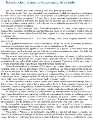 Introducción: el momento adecuado lo es todo
Las cosas avanzan a paso lento, como un glaciar, hasta que llega el momento…
El escritor y editor Tom Horn ha revelado en reiteradas oportunidades un maravilloso talento para
discernir sucesos que están maduros para ser revelados. En combinación con los talentos para la
investigación académica que aporta Cris Putnam, hoy presentan un avance importantísimo, y lo traen a la
luz del día. Descubrieron, trabajando tras bambalinas en un mundo que se caracteriza por torrentes y
remolinos de información que confunde y desafía, que determinados documentos difíciles de entender,
hoy tienen una pertinencia asombrosa.
A partir de estos documentos, fueron destilando una corriente de estudio, clara y que se pueden
entender. Hoy, han echado luz sobre una oscura profecía que pasa a ser un hecho real y actual, a punto de
dar el salto hacia la concreción en la realidad. Parece que se acerca un momento importante, en que se
levantará un velo.
Salomón dijo en Eclesiastés 3:1: “Todo tiene su tiempo, y todo lo que se quiere debajo del cielo
tiene su hora”.
En las páginas de este libro el lector se enfrentará al desafío de ver que el momento de un hecho
largamente esperado está a punto de concretarse, ante los incrédulos ojos del mundo.
Hay algo de proporciones gigantescas que va metiéndose en el paisaje. Y en el mundo entero hay
instituciones que van descubriendo que sus cimientos se están convirtiendo en arena. Que todo está
cambiando. Hay una loca carrera por lograr el rol de ascendente.
Una de esas organizaciones, la burocracia continua más antigua del mundo, la Iglesia católico
romana, ha llegado a un punto crítico…un giro crucial…que muchísimos de los de sus filas han susurrado
a escondidas durante siglos. Ha llegado el momento que se predecía. Y pronto, a medida que avance en
la lectura, encontrará usted respuestas que han estado latentes durante siglos.
Con un diseño estudiado y cuidadoso el Vaticano se erige como un monumento a la atemporalidad.
Su teología nutre las ideas de que están por abrir paso a una Eda de Oro en la que el pontífice que reinará
en los últimos tiempos dará la bienvenida a Cristo en Su Segunda Venida y recibirá de Su mano las llaves
del Reino. Hasta tanto llegue ese preciso momento, la jerarquía católica vive obsesionada por mantener
el estatus quo. Se ve como guardiana del Milenio por venir, y planea estar en el centro del reinado de
Cristo en la Tierra, desde la reconstruida Ciudad Real y el Tercer Templo.
Se toma muy en serio el rol de custodio y considera al mundo exterior como enemigo suyo, como al
diablo mismo. Se ve como pura y fuerte preservadora de la fe. Esta jerarquía considera que sus
tradiciones, a menudo autogeneradas y bastante recientes en origen, son firmes como la roca. Es que ha
construido lo que tal vez sea la barrera burocrática y jurisdiccional más complicada del mundo.
Su procesión de Papas, cardenales y administradores en múltiples niveles se inició en medio de la
Edad Oscura. Con cuidado, con muchísimo cuidado, va avanzando casi a tientas, a medida que pasan los
siglos. Y como sus maestros han sido la procesión de épocas, las guerras – cortas o largas – y las
delicadas negociaciones con las casas reales de Europa, sus reflejos están finamente sintonizados. Ha
perfeccionado el arte del camuflaje, para verse como una cosa en tanto actúa como si fuera otra.
En la superficie, es una iglesia con cientos de tradiciones y creencias. Es un sistema de enseñanza
con una red global de escuelas. Pero debajo de esa superficie, cuenta con una larga historia de manipular
con poder, siempre de manera que el resultado le beneficiara.
Visualmente el Vaticano es un monumento insuperable a la religión del mundo occidental. Sus
laberínticos archivos no tienen igual en términos de su alcance histórico. Permanecen ocultos bajo capas
y capas de historia… ¡a lo largo de un milenio y medio de historia! Sus bibliotecas y laboratorios son un
 