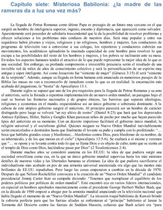 Capítulo siete: Misteriosa Babilonia: ¿la madre de las
rameras da a luz una vez más?
La llegada de Petrus Romanus como último Papa es presagio de un futuro muy cercano en el que
surgirá un hombre de inteligencia superior, ingenio, encanto y diplomacia, que aparecerá como salvador.
Aparentemente será poseedor de sabiduría trascendental que le da la posibilidad de resolver problemas y
ofrecer soluciones a los problemas más confusos de nuestros días. Será muy popular y entre sus
seguidores habrá jóvenes y viejos, religiosos y no religiosos, hombres y mujeres. Los conductores de
programas de televisión van a entrevistar a sus colegas, los reporteros y conductores cubrirán sus
movimientos, los académicos aplaudirán la inusitada capacidad de este hombre para resolver lo que
escapa a las posibilidades del resto de los hombres y mujeres, y los pobres se inclinarán ante su mesa.
En todos los aspectos humanos tendrá el atractivo de lo que puede representar la mejor idea de lo que es
una sociedad. Sin embargo, su profunda comprensión e irresistible presencia serán el resultado de una
invisible red de miles de años de conocimiento colectivo y será la personificación de un espíritu muy
antiguo y súper inteligente. Así como Jesucristo fue “simiente de mujer” (Génesis 3:15) él será “simiente
de la serpiente”. Además, aunque su llegada en forma humana está anunciada en numerosos pasajes de la
Biblia las masas no van a reconocerlo de inmediato como lo que es en realidad: la encarnación más
acabada del paganismo, la “bestia” de Apocalipsis 13:1.
Durante siglos se supuso que uno de los pre-requisitos para la llegada de Petrus Romanus y su amo
el anticristo, sería la forzada o repentina implementación de un nuevo orden mundial, un paraguas bajo el
cual se borran las fronteras nacionales y de grupos étnicos, las barreras que separan ideologías,
religiones y economías en el mundo, orquestándose así un único gobierno o soberanía dominante. A la
cabeza de este utópico gobierno surgirá el anticristo. Al principio parecerá ser un hombre de carácter
distinguido pero luego se volverá “un rey altivo de rostro” (Daniel 8:23) que hará que los depravados
Antíoco Epífanes, Hitler, Stalin y Genghis Khan parezcan niños de pecho por mucho que hayan parecido
tipos del anticristo en su momento. Con un decreto imperioso facilitará el gobierno único mundial, la
religión universal y el socialismo global. Quienes nieguen su Nuevo Orden Mundial inevitablemente
serán encarcelados o destruidos hasta que finalmente él levante su puño y cumpla con lo profetizado: “…
boca que hablaba grandes cosas y blasfemias;…blasfemias contra Dios, para blasfemar de su nombre, de
su tabernáculo, y de los que moran en el cielo” (Apocalipsis 13:5-6). Se exaltará a sí mismo y veremos
que “… se opone y se levanta contra todo lo que se llama Dios o es objeto de culto; tanto que se sienta en
el templo de Dios como Dios, haciéndose pasar por Dios” (2 Tesalonicenses 2:4).
Durante muchos años se consideró anatema en los EE.UU. la idea de que pudiera surgir una
sociedad orwelliana como esa, en la que un único gobierno mundial supervisa hasta los más mínimos
detalles de nuestras vidas y las libertades humanas se eliminan. La idea de que pudiera sacrificarse el
individualismo más acabado en pos de una armonía universal anestesiada era algo que las mentes más
brillantes de EE.UU. repudiaban. Pero luego las cosas empezaron a cambiar en la década de 1970.
Después de que Nelson Rockefeller convocara a la creación de un “Nuevo Orden Mundial” el candidato
presidencial Jimmy Carter hizo su campaña diciendo: “Tenemos que reemplazar el equilibrio de los
poderes políticos por políticas de orden mundial”. Esto encontró eco en varios líderes internacionales,
en especial en hombres aprobados masónicamente como el presidente George Herbert Walker Bush, que
en la década de 1980 empezó a abogar por la armonía mundial anunciando en la televisión nacional que
había llegado el momento de un “Nuevo Orden Mundial”. La invasión iraquí/babilonia de Kuwait brindó
la cubierta perfecta para que las fuerzas aliadas se enfrentaran al “príncipe” babilonio al lanzar la
Tormenta del Desierto contra las fuerzas de Saddam Hussein, esfuerzo que Bush aclaró era “para
 