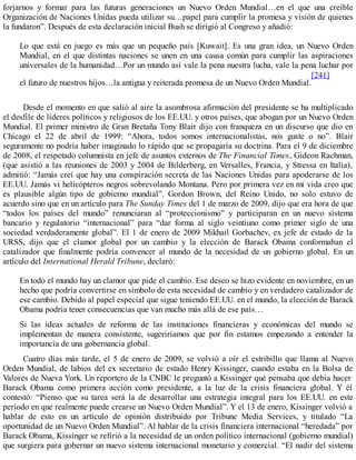 forjarnos y formar para las futuras generaciones un Nuevo Orden Mundial…en el que una creíble
Organización de Naciones Unidas pueda utilizar su…papel para cumplir la promesa y visión de quienes
la fundaron”. Después de esta declaración inicial Bush se dirigió al Congreso y añadió:
Lo que está en juego es más que un pequeño país [Kuwait]. Es una gran idea, un Nuevo Orden
Mundial, en el que distintas naciones se unen en una causa común para cumplir las aspiraciones
universales de la humanidad…Por un mundo así vale la pena nuestra lucha, vale la pena luchar por
el futuro de nuestros hijos…la antigua y reiterada promesa de un Nuevo Orden Mundial.
[241]
Desde el momento en que salió al aire la asombrosa afirmación del presidente se ha multiplicado
el desfile de líderes políticos y religiosos de los EE.UU. y otros países, que abogan por un Nuevo Orden
Mundial. El primer ministro de Gran Bretaña Tony Blair dijo con franqueza en un discurso que dio en
Chicago el 22 de abril de 1999: “Ahora, todos somos internacionalistas, nos guste o no”. Blair
seguramente no podría haber imaginado lo rápido que se propagaría su doctrina. Para el 9 de diciembre
de 2008, el respetado columnista en jefe de asuntos externos de The Financial Times, Gideon Rachman,
(que asistió a las reuniones de 2003 y 2004 de Bilderberg, en Versalles, Francia, y Stressa en Italia),
admitió: “Jamás creí que hay una conspiración secreta de las Naciones Unidas para apoderarse de los
EE.UU. Jamás vi helicópteros negros sobrevolando Montana. Pero por primera vez en mi vida creo que
es plausible algún tipo de gobierno mundial”. Gordon Brown, del Reino Unido, no solo estuvo de
acuerdo sino que en un artículo para The Sunday Times del 1 de marzo de 2009, dijo que era hora de que
“todos los países del mundo” renunciaran al “proteccionismo” y participaran en un nuevo sistema
bancario y regulatorio “internacional” para “dar forma al siglo veintiuno como primer siglo de una
sociedad verdaderamente global”. El 1 de enero de 2009 Mikhail Gorbachev, ex jefe de estado de la
URSS, dijo que el clamor global por un cambio y la elección de Barack Obama conformaban el
catalizador que finalmente podría convencer al mundo de la necesidad de un gobierno global. En un
artículo del International Herald Tribune, declaró:
En todo el mundo hay un clamor que pide el cambio. Ese deseo se hizo evidente en noviembre, en un
hecho que podría convertirse en símbolo de esta necesidad de cambio y en verdadero catalizador de
ese cambio. Debido al papel especial que sigue teniendo EE.UU. en el mundo, la elección de Barack
Obama podría tener consecuencias que van mucho más allá de ese país…
Si las ideas actuales de reforma de las instituciones financieras y económicas del mundo se
implementan de manera consistente, sugeriríamos que por fin estamos empezando a entender la
importancia de una gobernancia global.
Cuatro días más tarde, el 5 de enero de 2009, se volvió a oír el estribillo que llama al Nuevo
Orden Mundial, de labios del ex secretario de estado Henry Kissinger, cuando estaba en la Bolsa de
Valores de Nueva York. Un reportero de la CNBC le preguntó a Kissinger qué pensaba que debía hacer
Barack Obama como primera acción como presidente, a la luz de la crisis financiera global. Y él
contestó: “Pienso que su tarea será la de desarrollar una estrategia integral para los EE.UU. en este
período en que realmente puede crearse un Nuevo Orden Mundial”. Y el 13 de enero, Kissinger volvió a
hablar de esto en un artículo de opinión distribuido por Tribune Media Services, y titulado “La
oportunidad de un Nuevo Orden Mundial”. Al hablar de la crisis financiera internacional “heredada” por
Barack Obama, Kissinger se refirió a la necesidad de un orden político internacional (gobierno mundial)
que surgiera para gobernar un nuevo sistema internacional monetario y comercial. “El nadir del sistema
 