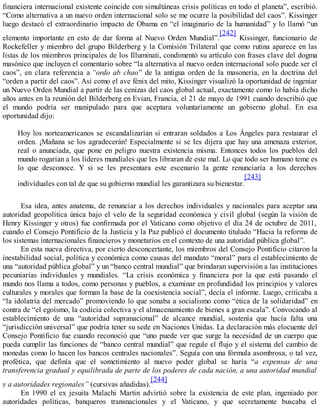 financiera internacional existente coincide con simultáneas crisis políticas en todo el planeta”, escribió.
“Como alternativa a un nuevo orden internacional solo se me ocurre la posibilidad del caos”. Kissinger
luego destacó el extraordinario impacto de Obama en “el imaginario de la humanidad” y lo llamó “un
elemento importante en esto de dar forma al Nuevo Orden Mundial”.
[242]
Kissinger, funcionario de
Rockefeller y miembro del grupo Bilderberg y la Comisión Trilateral que como rutina aparece en las
listas de los miembros principales de los Illuminati, condimentó su artículo con frases clave del dogma
masónico que incluyen el comentario sobre “la alternativa al nuevo orden internacional solo puede ser el
caos”, en clara referencia a “ordo ab chao” de la antigua orden de la masonería, en la doctrina del
“orden a partir del caos”. Así como el ave fénix del mito, Kissinger visualizó la oportunidad de ingeniar
un Nuevo Orden Mundial a partir de las cenizas del caos global actual, exactamente como lo había dicho
años antes en la reunión del Bilderberg en Evian, Francia, el 21 de mayo de 1991 cuando describió que
el mundo podría ser manipulado para que aceptara voluntariamente un gobierno global. En esa
oportunidad dijo:
Hoy los norteamericanos se escandalizarían si entraran soldados a Los Ángeles para restaurar el
orden. ¡Mañana se los agradecerán! Especialmente si se les dijera que hay una amenaza exterior,
real o anunciada, que pone en peligro nuestra existencia misma. Entonces todos los pueblos del
mundo rogarían a los líderes mundiales que les libraran de este mal. Lo que todo ser humano teme es
lo que desconoce. Y si se les presentara este escenario la gente renunciaría a los derechos
individuales con tal de que su gobierno mundial les garantizara su bienestar.
[243]
Esa idea, antes anatema, de renunciar a los derechos individuales y nacionales para aceptar una
autoridad geopolítica única bajo el velo de la seguridad económica y civil global (según la visión de
Henry Kissinger y otros) fue confirmada por el Vaticano como objetivo el día 24 de octubre de 2011,
cuando el Consejo Pontificio de la Justicia y la Paz publicó el documento titulado “Hacia la reforma de
los sistemas internacionales financieros y monetarios en el contexto de una autoridad pública global”.
En esta nueva directiva, por cierto desconcertante, los miembros del Consejo Pontificio citaron la
inestabilidad social, política y económica como causas del mandato “moral” para el establecimiento de
una “autoridad pública global” y un “banco central mundial” que brindaran supervisión a las instituciones
pecuniarias individuales y mundiales. “La crisis económica y financiera por la que está pasando el
mundo nos llama a todos, como personas y pueblos, a examinar en profundidad los principios y valores
culturales y morales que forman la base de la coexistencia social”, decía el informe. Luego, criticaba a
“la idolatría del mercado” promoviendo lo que sonaba a socialismo como “ética de la solidaridad” en
contra de “el egoísmo, la codicia colectiva y el almacenamiento de bienes a gran escala”. Convocando al
establecimiento de una “autoridad supranacional” de alcance mundial, sostenía que hacía falta una
“jurisdicción universal” que podría tener su sede en Naciones Unidas. La declaración más elocuente del
Consejo Pontificio fue cuando reconoció que “uno puede ver que surge la necesidad de un cuerpo que
pueda cumplir las funciones de “banco central mundial” que regule el flujo y el sistema del cambio de
monedas como lo hacen los bancos centrales nacionales”. Seguía con una fórmula asombrosa, o tal vez,
profética, que definía que el sometimiento al nuevo poder global se haría “a expensas de una
transferencia gradual y equilibrada de parte de los poderes de cada nación, a una autoridad mundial
y a autoridades regionales” (cursivas añadidas).
[244]
En 1990 el ex jesuita Malachi Martin advirtió sobre la existencia de este plan, ingeniado por
autoridades políticas, banqueros transnacionales y el Vaticano, y que secretamente buscaba el
 