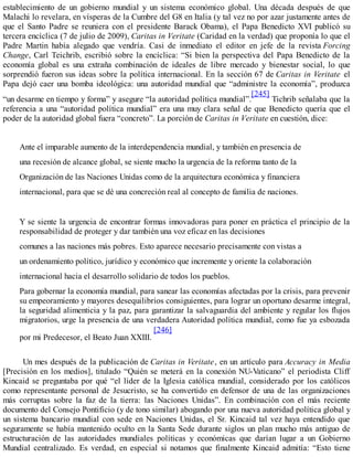 establecimiento de un gobierno mundial y un sistema económico global. Una década después de que
Malachi lo revelara, en vísperas de la Cumbre del G8 en Italia (y tal vez no por azar justamente antes de
que el Santo Padre se reuniera con el presidente Barack Obama), el Papa Benedicto XVI publicó su
tercera encíclica (7 de julio de 2009), Caritas in Veritate (Caridad en la verdad) que proponía lo que el
Padre Martin había alegado que vendría. Casi de inmediato el editor en jefe de la revista Forcing
Change, Carl Teichrib, escribió sobre la encíclica: “Si bien la perspectiva del Papa Benedicto de la
economía global es una extraña combinación de ideales de libre mercado y bienestar social, lo que
sorprendió fueron sus ideas sobre la política internacional. En la sección 67 de Caritas in Veritate el
Papa dejó caer una bomba ideológica: una autoridad mundial que “administre la economía”, produzca
“un desarme en tiempo y forma” y asegure “la autoridad política mundial”.
[245]
Tichrib señalaba que la
referencia a una “autoridad política mundial” era una muy clara señal de que Benedicto quería que el
poder de la autoridad global fuera “concreto”. La porción de Caritas in Veritate en cuestión, dice:
Ante el imparable aumento de la interdependencia mundial, y también en presencia de
una recesión de alcance global, se siente mucho la urgencia de la reforma tanto de la
Organización de las Naciones Unidas como de la arquitectura económica y financiera
internacional, para que se dé una concreción real al concepto de familia de naciones.
Y se siente la urgencia de encontrar formas innovadoras para poner en práctica el principio de la
responsabilidad de proteger y dar también una voz eficaz en las decisiones
comunes a las naciones más pobres. Esto aparece necesario precisamente con vistas a
un ordenamiento político, jurídico y económico que incremente y oriente la colaboración
internacional hacia el desarrollo solidario de todos los pueblos.
Para gobernar la economía mundial, para sanear las economías afectadas por la crisis, para prevenir
su empeoramiento y mayores desequilibrios consiguientes, para lograr un oportuno desarme integral,
la seguridad alimenticia y la paz, para garantizar la salvaguardia del ambiente y regular los flujos
migratorios, urge la presencia de una verdadera Autoridad política mundial, como fue ya esbozada
por mi Predecesor, el Beato Juan XXIII.
[246]
Un mes después de la publicación de Caritas in Veritate, en un artículo para Accuracy in Media
[Precisión en los medios], titulado “Quién se meterá en la conexión NU-Vaticano” el periodista Cliff
Kincaid se preguntaba por qué “el líder de la Iglesia católica mundial, considerado por los católicos
como representante personal de Jesucristo, se ha convertido en defensor de una de las organizaciones
más corruptas sobre la faz de la tierra: las Naciones Unidas”. En combinación con el más reciente
documento del Consejo Pontificio (y de tono similar) abogando por una nueva autoridad política global y
un sistema bancario mundial con sede en Naciones Unidas, el Sr. Kincaid tal vez haya entendido que
seguramente se había mantenido oculto en la Santa Sede durante siglos un plan mucho más antiguo de
estructuración de las autoridades mundiales políticas y económicas que darían lugar a un Gobierno
Mundial centralizado. Es verdad, en especial si notamos que finalmente Kincaid admitía: “Esto tiene
 