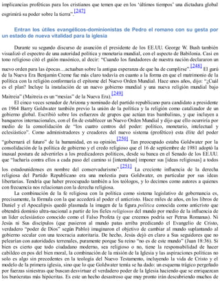 implicancias proféticas para los cristianos que temen que en los ‘últimos tiempos’ una dictadura global
esgrimirá su poder sobre la tierra”.
[247]
Entran los útiles evangélicos-dominionistas de Pedro el romano con su gesta por
un estado de nueva vitalidad para la iglesia
Durante su segundo discurso de asunción el presidente de los EE.UU. George W. Bush también
visualizó el espectro de una autoridad política y monetaria mundial, con el aspecto de Babilonia. Casi en
tono religioso citó el guión masónico, al decir: “Cuando los fundadores de nuestra nación declararon un
nuevo orden para las épocas…actuaban sobre la antigua esperanza de que ha de cumplirse”.
[248]
El gurú
de la Nueva Era Benjamin Creme fue más claro todavía en cuanto a la forma en que el matrimonio de la
política con la religión conformaría el epítome del Nuevo Orden Mundial. Hace unos años, dijo: “¿Cuál
es el plan? Incluye la instalación de un nuevo gobierno mundial y una nueva religión mundial bajo
Maitreia” (Maitreia es un “mesías” de la Nueva Era).
[249]
El cinco veces senador de Arizona y nominado del partido republicano para candidato a presidente
en 1964 Barry Goldwater también previo la unión de la política y la religión como catalizador de un
gobierno global. Escribió sobre los esfuerzos de grupos que actúan tras bambalinas, y que incluyen a
banqueros internacionales, con el fin de establecer un Nuevo Orden Mundial y dijo que ello ocurriría por
medio de la consolidación de “los cuatro centros del poder: político, monetario, intelectual y
eclesiástico”. Como administradores y creadores del nuevo sistema (profético) esta élite del poder
“gobernará el futuro” de la humanidad, en su opinión.
[250]
Tan preocupado estaba Goldwater por la
consolidación de la política de gobierno y el credo religioso que el 16 de septiembre de 1981 adoptó la
inusual postura de advertirles a los predicadores políticos, desde su banca en el Senado de los EE.UU.
que “lucharía contra ellos a cada paso del camino si [intentaban] imponer sus [ideas religiosas] a todos
los estadounidenses en nombre del conservadurismo”.
[251]
La creciente influencia de la derecha
religiosa del Partido Republicano era una molestia para Goldwater, en particular por sus ideas
libertarias. Tendría que haber preocupado también a los teólogos, y lo decimos como autores a quienes
con frecuencia nos relacionan con la derecha religiosa.
La combinación de la fe religiosa con la política como sistema legislativo de gobernancia es,
precisamente, la fórmula con la que accederá al poder el anticristo. Hace miles de años, en los libros de
Daniel y el Apocalipsis quedó plasmada la imagen de la figura política conocida como anticristo que
obtendrá dominio ultra-nacional a partir de los fieles religiosos del mundo por medio de la influencia de
un líder eclesiástico conocido como el Falso Profeta (y que creemos podría ser Petrus Romanus). Ni
Jesús ni Sus discípulos (que pusieron al mundo patas arriba predicando el Evangelio de Cristo,
verdadero “poder de Dios” según Pablo) imaginaron el objetivo de cambiar al mundo suplantando al
gobierno secular con una teocracia autoritaria. De hecho, Jesús dejó en claro a Sus seguidores que no
pelearían con autoridades terrenales, puramente porque Su reino “no es de este mundo” (Juan 18:36). Si
bien es cierto que todo ciudadano moderno, sea religioso o no, tiene la responsabilidad de hacer
cabildeo en pos del bien moral, la combinación de la misión de la Iglesia y las aspiraciones políticas no
solo es algo sin precedentes en la teología del Nuevo Testamento, incluyendo la vida de Cristo y el
modelo de la primera iglesia, sino que lo que Goldwater temía se ha dado: un esquema trágico pergeñado
por fuerzas siniestras que buscan desvirtuar el verdadero poder de la Iglesia haciendo que se enriquezcan
los burócratas más hipócritas. Es este un hecho desastroso que muy pronto irán descubriendo muchos de
 