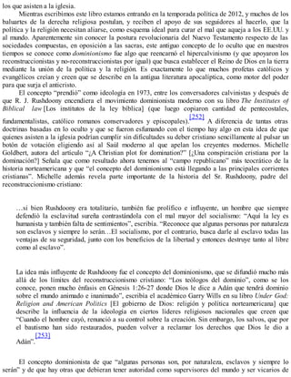 los que asisten a la iglesia.
Mientras escribimos este libro estamos entrando en la temporada política de 2012, y muchos de los
baluartes de la derecha religiosa postulan, y reciben el apoyo de sus seguidores al hacerlo, que la
política y la religión necesitan aliarse, como esquema ideal para curar el mal que aqueja a los EE.UU. y
al mundo. Aparentemente sin conocer la postura revolucionaria del Nuevo Testamento respecto de las
sociedades compuestas, en oposición a las sacras, este antiguo concepto de lo oculto que en nuestros
tiempos se conoce como dominionismo fue algo que reencarnó el hipercalvinismo (y que apoyaron los
reconstruccionistas y no-reconstruccionistas por igual) que busca establecer el Reino de Dios en la tierra
mediante la unión de la política y la religión. Es exactamente lo que muchos profetas católicos y
evangélicos creían y creen que se describe en la antigua literatura apocalíptica, como motor del poder
para que surja el anticristo.
El concepto “prendió” como ideología en 1973, entre los conversadores calvinistas y después de
que R. J. Rushdoony encendiera el movimiento dominionista moderno con su libro The Institutes of
Biblical law [Los institutos de la ley bíblica] (que luego copiaron cantidad de pentecostales,
fundamentalistas, católico romanos conservadores y episcopales).
[252]
A diferencia de tantas otras
doctrinas basadas en lo oculto y que se fueron esfumando con el tiempo hay algo en esta idea de que
quienes asisten a la iglesia podrían cumplir sin dificultades su deber cristiano sencillamente al pulsar un
botón de votación eligiendo así al Saúl moderno al que apelan los creyentes modernos. Michelle
Goldbert, autora del artículo “¿A Christian plot for domination?” [¿Una conspiración cristiana por la
dominación?] Señala que como resultado ahora tenemos al “campo republicano” más teocrático de la
historia norteamericana y que “el concepto del dominionismo está llegando a las principales corrientes
cristianas”. Michelle además revela parte importante de la historia del Sr. Rushdoony, padre del
reconstruccionismo cristiano:
…si bien Rushdoony era totalitario, también fue prolífico e influyente, un hombre que siempre
defendió la esclavitud sureña contrastándola con el mal mayor del socialismo: “Aquí la ley es
humanista y también falta de sentimientos”, escribía. “Reconoce que algunas personas por naturaleza
son esclavos y siempre lo serán…El socialismo, por el contrario, busca darle al esclavo todas las
ventajas de su seguridad, junto con los beneficios de la libertad y entonces destruye tanto al libre
como al esclavo”.
La idea más influyente de Rushdoony fue el concepto del dominionismo, que se difundió mucho más
allá de los límites del reconstruccionismo cristiano: “Los teólogos del dominio”, como se los
conoce, ponen mucho énfasis en Génesis 1:26-27 donde Dios le dice a Adán que tendrá dominio
sobre el mundo animado e inanimado”, escribía el académico Garry Wills en su libro Under God:
Religion and American Politics [El gobierno de Dios: religión y política norteamericana] que
describe la influencia de la ideología en ciertos líderes religiosos nacionales que creen que
“Cuando el hombre cayó, renunció a su control sobre la creación. Sin embargo, los salvos, que por
el bautismo han sido restaurados, pueden volver a reclamar los derechos que Dios le dio a
Adán”.
[253]
El concepto dominionista de que “algunas personas son, por naturaleza, esclavos y siempre lo
serán” y de que hay otras que debieran tener autoridad como supervisores del mundo y ser vicarios de
 